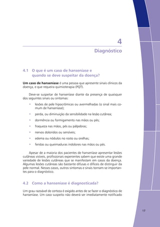 17
4
Diagnóstico
4.1	 O que é um caso de hanseníase e
	 quando se deve suspeitar da doença?
Um caso de hanseníase é uma pessoa que apresente sinais clínicos da
doença, e que requeira quimioterapia (PQT).
Deve-se suspeitar de hanseníase diante da presença de quaisquer
dos seguintes sinais ou sintomas:
lesões de pele hipocrômicas ou avermelhadas (o sinal mais co-•	
mum de hanseníase);
perda, ou diminuição da sensibilidade na lesão cutânea;•	
dormência ou formigamento nas mãos ou pés;•	
fraqueza nas mãos, pés ou pálpebras;•	
nervos doloridos ou sensíveis;•	
edema ou nódulos no rosto ou orelhas;•	
feridas ou queimaduras indolores nas mãos ou pés.•	
Apesar de a maioria dos pacientes de hanseníase apresentar lesões
cutâneas visíveis, profissionais experientes sabem que existe uma grande
variedade de lesões cutâneas que se manifestam em casos da doença.
Algumas lesões cutâneas são bastante difusas e difíceis de distinguir da
pele normal. Nesses casos, outros sintomas e sinais tornam-se importan-
tes para o diagnóstico.
4.2	 Como a hanseníase é diagnosticada?
Um grau razoável de certeza é exigido antes de se fazer o diagnóstico de
hanseníase. Um caso suspeito não deverá ser imediatamente notificado
 
