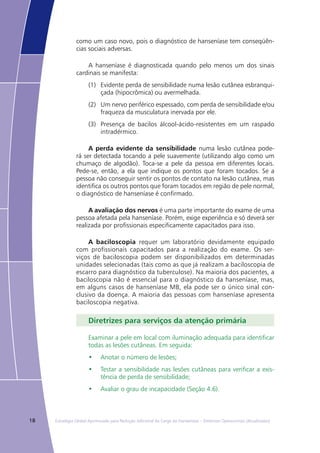18 Estratégia Global Aprimorada para Redução Adicional da Carga da Hanseníase – Diretrizes Operacionais (Atualizadas)
como um caso novo, pois o diagnóstico de hanseníase tem conseqüên-
cias sociais adversas.
A hanseníase é diagnosticada quando pelo menos um dos sinais
cardinais se manifesta:
(1)	 Evidente perda de sensibilidade numa lesão cutânea esbranqui-
çada (hipocrômica) ou avermelhada.
(2)	 Um nervo periférico espessado, com perda de sensibilidade e/ou
fraqueza da musculatura inervada por ele.
(3)	 Presença de bacilos álcool-ácido-resistentes em um raspado
intradérmico.
A perda evidente da sensibilidade numa lesão cutânea pode-
rá ser detectada tocando a pele suavemente (utilizando algo como um
chumaço de algodão). Toca-se a pele da pessoa em diferentes locais.
Pede-se, então, a ela que indique os pontos que foram tocados. Se a
pessoa não conseguir sentir os pontos de contato na lesão cutânea, mas
identifica os outros pontos que foram tocados em região de pele normal,
o diagnóstico de hanseníase é confirmado.
A avaliação dos nervos é uma parte importante do exame de uma
pessoa afetada pela hanseníase. Porém, exige experiência e só deverá ser
realizada por profissionais especificamente capacitados para isso.
A baciloscopia requer um laboratório devidamente equipado
com profissionais capacitados para a realização do exame. Os ser-
viços de baciloscopia podem ser disponibilizados em determinadas
unidades selecionadas (tais como as que já realizam a baciloscopia de
escarro para diagnóstico da tuberculose). Na maioria dos pacientes, a
baciloscopia não é essencial para o diagnóstico da hanseníase, mas,
em alguns casos de hanseníase MB, ela pode ser o único sinal con-
clusivo da doença. A maioria das pessoas com hanseníase apresenta
baciloscopia negativa.
Diretrizes para serviços da atenção primária
Examinar a pele em local com iluminação adequada para identificar
todas as lesões cutâneas. Em seguida:
•	 Anotar o número de lesões;
•	 Testar a sensibilidade nas lesões cutâneas para verificar a exis-
tência de perda de sensibilidade;
•	 Avaliar o grau de incapacidade (Seção 4.6).
 