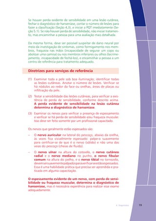 194. Diagnóstico
Se houver perda evidente de sensibilidade em uma lesão cutânea,
fechar o diagnóstico de hanseníase, contar o número de lesões para
fazer a classificação (Seção 4,3), e iniciar a PQT imediatamente (Se-
ção 5.1). Se não houver perda de sensibilidade, não iniciar tratamen-
to, mas encaminhar a pessoa para uma avaliação mais detalhada.
Da mesma forma, deve ser possível suspeitar de dano neural por
meio da investigação de sintomas, como formigamento nos mem-
bros, fraqueza nas mãos (incapacidade de segurar um copo ou
abotoar uma camisa) ou nos membros inferiores ou olhos (lacrime-
jamento, incapacidade de fechá-los), e encaminhar a pessoa a um
centro de referência para tratamento adequado.
Diretrizes para serviços de referência
(1)	 Examinar toda a pele sob boa iluminação; identificar todas
as lesões cutâneas. Anotar o número de lesões. Verificar se
há nódulos ao redor da face ou orelhas, áreas de placas ou
infiltração da pele.
(2)	 Testar a sensibilidade das lesões cutâneas, para verificar a exis-
tência de perda de sensibilidade, conforme descrito acima.
A perda evidente de sensibilidade na lesão cutânea
determina o diagnóstico de hanseníase.
(3)	 Examinar os nervos para verificar a presença de espessamento
e verificar se há perda de sensibilidade e/ou fraqueza muscular.
Isso deve ser feito somente por um profissional capacitado.
Os nervos que geralmente estão espessados são:
–	 O nervo auricular na lateral do pescoço, abaixo da orelha,
às vezes fica visivelmente espessado: palpe-o suavemente
para certificar-se de que é o nervo (sólido) e não uma das
veias do pescoço (cheias de fluido).
–	 O nervo ulnar na altura do cotovelo, o nervo cutâneo
radial e o nervo mediano no punho, o nervo fibular
comum na altura do joelho, e o nervo tibial no tornozelo,
devemsersuavementepalpadosparaverificarseestãoespessados.
Essa é uma habilidade prática que precisa ser aprendida e pra-
ticada em alguma capacitação.
O espessamento evidente de um nervo, com perda de sensi-
bilidade ou fraqueza muscular, determina o diagnóstico de
hanseníase, mas é necessária experiência para realizar esse exame
adequadamente.
 