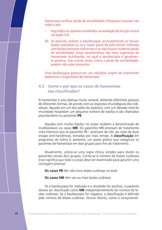 20 Estratégia Global Aprimorada para Redução Adicional da Carga da Hanseníase – Diretrizes Operacionais (Atualizadas)
Exame para verificar perda de sensibilidade e fraqueza muscular nas
mãos e pés:
–	 Veja todos os aspectos envolvidos na avaliação da função neural
na Seção 4.6.
(4)	 Se possível, realizar a baciloscopia, principalmente se houver
lesões nodulares ou se a maior parte da pele estiver infiltrada
com lesões bastante indistintas e se não houver evidente perda
de sensibilidade. Essas características são mais sugestivas de
hanseníase multibacilar, na qual a baciloscopia é geralmen-
te positiva, mas outros sinais, como a perda de sensibilidade,
podem não estar presentes.
Uma baciloscopia positiva em um indivíduo virgem de tratamento
determina o diagnóstico de hanseníase.
4.3	 Como e por que os casos de hanseníase
	 são classificados?
A hanseníase é uma doença muito variável, afetando diferentes pessoas
de diferentes formas, de acordo com as respostas imunológicas dos indi-
víduos. Aqueles em um dos pólos do espectro, com um elevado nível de
imunidade hospedam um pequeno número de bacilos e são chamados
paucibacilares ou pacientes PB.
Aqueles com muitos bacilos no corpo recebem a denominação de
multibacilares ou casos MB. Os pacientes MB precisam de tratamento
mais intensivo que os pacientes PB – precisam de três, ao invés de duas
drogas anti-hansênicas, tomadas por mais tempo. A classificação em
programas de rotina é, portanto, um passo prático que categoriza os
pacientes de hanseníase em dois grupos para fins de tratamento.
Atualmente, utiliza-se uma regra clínica simples para dividir os
pacientes nesses dois grupos. Conta-se o número de lesões cutâneas
(isso significa que todo o corpo deve ser examinado para garantir uma
contagem precisa):
Os casos PB têm até cinco lesões cutâneas no total.
Os casos MB têm seis ou mais lesões cutâneas.
Se a baciloscopia for realizada e o resultado for positivo, o paciente
deverá ser classificado como MB independentemente do número de le-
sões cutâneas. Se a baciloscopia for negativa, a classificação é definida
pelo número de lesões cutâneas. Outros fatores, como o comprometi-
 