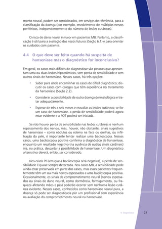 214. Diagnóstico
mento neural, podem ser considerados, em serviços de referência, para a
classificação da doença (por exemplo, envolvimento de múltiplos nervos
periféricos, independentemente do número de lesões cutâneas).
O risco de dano neural é maior em pacientes MB. Portanto, a classifi-
cação é útil para a avaliação dos riscos futuros (Seção 6.1) e para orientar
os cuidados com paciente.
4.4	 O que deve ser feito quando há suspeita de 			
	 hanseníase mas o diagnóstico for inconclusivo?
Em geral, os casos mais difíceis de diagnosticar são pessoas que apresen-
tam uma ou duas lesões hipocrômicas, sem perda de sensibilidade e sem
outros sinais de hanseníase. Nesses casos, há três opções:
Saber para onde encaminhar os casos de difícil diagnóstico; dis-•	
cutir os casos com colegas que têm experiência no tratamento
da hanseníase (Seção 2.2).
Considerar a possibilidade de outra doença dermatológica e tra-•	
tar adequadamente.
Esperar de três a seis meses e reavaliar as lesões cutâneas; se for•	
um caso de hanseníase, a perda de sensibilidade poderá agora
estar evidente e a PQT poderá ser iniciada.
Se não houver perda de sensibilidade nas lesões cutâneas e nenhum
espessamento dos nervos, mas, houver, não obstante, sinais sugestivos
de hanseníase – como nódulos ou edema na face ou orelhas, ou infil-
tração da pele, é importante tentar realizar uma baciloscopia. Nesses
casos, uma baciloscopia positiva confirma o diagnóstico de hanseníase,
enquanto um resultado negativo (na ausência de outros sinais cardinais)
iria, na prática, descartar a possibilidade de hanseníase. Um diagnóstico
alternativo deverá, então, ser considerado.
Nos casos PB (em que a baciloscopia será negativa), a perda de sen-
sibilidade é quase sempre detectada. Nos casos MB, a sensibilidade pode
ainda estar preservada em parte dos casos, mas esses pacientes frequen-
temente têm um ou mais nervos espessados e uma baciloscopia positiva.
Ocasionalmente, os sinais de comprometimento neural (nervos espessa-
dos ou sinais de dano neural, como dormência, formigamento, ou fra-
queza afetando mãos e pés) poderão ocorrer sem nenhuma lesão cutâ-
nea evidente. Nesses casos, conhecidos como hanseníase neural pura, a
doença só pode ser diagnosticada por um profissional com experiência
na avaliação do comprometimento neural na hanseníase.
 