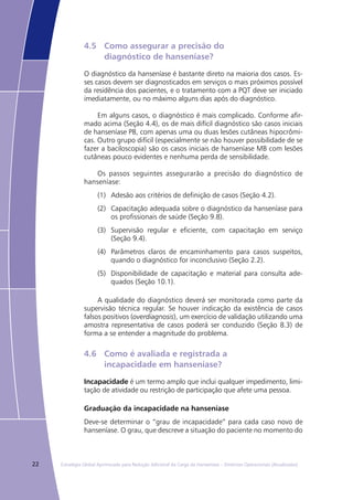 22 Estratégia Global Aprimorada para Redução Adicional da Carga da Hanseníase – Diretrizes Operacionais (Atualizadas)
4.5	 Como assegurar a precisão do
	 diagnóstico de hanseníase?
O diagnóstico da hanseníase é bastante direto na maioria dos casos. Es-
ses casos devem ser diagnosticados em serviços o mais próximos possível
da residência dos pacientes, e o tratamento com a PQT deve ser iniciado
imediatamente, ou no máximo alguns dias após do diagnóstico.
Em alguns casos, o diagnóstico é mais complicado. Conforme afir-
mado acima (Seção 4.4), os de mais difícil diagnóstico são casos iniciais
de hanseníase PB, com apenas uma ou duas lesões cutâneas hipocrômi-
cas. Outro grupo difícil (especialmente se não houver possibilidade de se
fazer a baciloscopia) são os casos iniciais de hanseníase MB com lesões
cutâneas pouco evidentes e nenhuma perda de sensibilidade.
Os passos seguintes assegurarão a precisão do diagnóstico de
hanseníase:
(1)	 Adesão aos critérios de definição de casos (Seção 4.2).
(2)	 Capacitação adequada sobre o diagnóstico da hanseníase para
os profissionais de saúde (Seção 9.8).
(3)	 Supervisão regular e eficiente, com capacitação em serviço
(Seção 9.4).
(4)	 Parâmetros claros de encaminhamento para casos suspeitos,
quando o diagnóstico for inconclusivo (Seção 2.2).
(5)	 Disponibilidade de capacitação e material para consulta ade-
quados (Seção 10.1).
A qualidade do diagnóstico deverá ser monitorada como parte da
supervisão técnica regular. Se houver indicação da existência de casos
falsos positivos (overdiagnosis), um exercício de validação utilizando uma
amostra representativa de casos poderá ser conduzido (Seção 8.3) de
forma a se entender a magnitude do problema.
4.6	 Como é avaliada e registrada a
	 incapacidade em hanseníase?
Incapacidade é um termo amplo que inclui qualquer impedimento, limi-
tação de atividade ou restrição de participação que afete uma pessoa.
Graduação da incapacidade na hanseníase
Deve-se determinar o “grau de incapacidade” para cada caso novo de
hanseníase. O grau, que descreve a situação do paciente no momento do
 