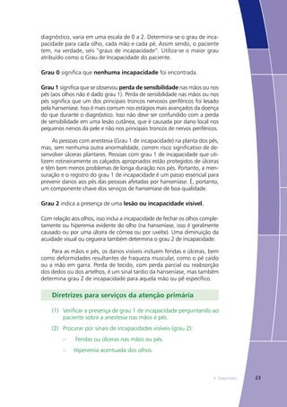 234. Diagnóstico
diagnóstico, varia em uma escala de 0 a 2. Determina-se o grau de inca-
pacidade para cada olho, cada mão e cada pé. Assim sendo, o paciente
tem, na verdade, seis “graus de incapacidade”. Utiliza-se o maior grau
atribuído como o Grau de Incapacidade do paciente.
Grau 0 significa que nenhuma incapacidade foi encontrada.
Grau 1 significa que se observou perda de sensibilidade nas mãos ou nos
pés (aos olhos não é dado grau 1). Perda de sensibilidade nas mãos ou nos
pés significa que um dos principais troncos nervosos periféricos foi lesado
pela hanseníase. Isso é mais comum nos estágios mais avançados da doença
do que durante o diagnóstico. Isso não deve ser confundido com a perda
de sensibilidade em uma lesão cutânea, que é causada por dano local nos
pequenos nervos da pele e não nos principais troncos de nervos periféricos.
As pessoas com anestesia (Grau 1 de incapacidade) na planta dos pés,
mas, sem nenhuma outra anormalidade, correm risco significativo de de-
senvolver úlceras plantares. Pessoas com grau 1 de incapacidade que uti-
lizem rotineiramente os calçados apropriados estão protegidos de úlceras
e têm bem menos problemas de longa duração nos pés. Portanto, a men-
suração e o registro do grau 1 de incapacidade é um passo essencial para
prevenir danos aos pés das pessoas afetadas por hanseníase. É, portanto,
um componente chave dos serviços de hanseníase de boa qualidade.
Grau 2 indica a presença de uma lesão ou incapacidade visível.
Com relação aos olhos, isso inclui a incapacidade de fechar os olhos comple-
tamente ou hiperemia evidente do olho (na hanseníase, isso é geralmente
causado ou por uma úlcera de córnea ou por uveíte). Uma diminuição da
acuidade visual ou cegueira também determina o grau 2 de incapacidade.
Para as mãos e pés, os danos visíveis incluem feridas e úlceras, bem
como deformidades resultantes de fraqueza muscular, como o pé caído
ou a mão em garra. Perda de tecido, com perda parcial ou reabsorção
dos dedos ou dos artelhos, é um sinal tardio da hanseníase, mas também
determina grau 2 de incapacidade para aquela mão ou pé específico.
Diretrizes para serviços da atenção primária
(1)	 Verificar a presença de grau 1 de incapacidade perguntando ao
paciente sobre a anestesia nas mãos e pés.
(2)	 Procurar por sinais de incapacidades visíveis (grau 2):
	 –	 Feridas ou úlceras nas mãos ou pés.
	 –	 Hiperemia acentuada dos olhos.
 