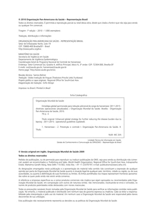 © Versão original em inglês. Organização Mundial de Saúde 2009
Todos os direitos reservados
Pedidos de publicações, ou de permissão para reproduzir ou traduzir publicações da OMS, seja para venda ou distribuição não comer-
cial, podem ser encaminhados a: Publishing and Sales, World Health Organization, Regional Office for South-East Asia, Indraprastha
Estate, Mahatma Gandhi Marg, New Delhi 110 002, India (fax: +91 11 23370197; e-mail: publications@searo.who.int).
As designações empregadas nesta publicação e a apresentação do material nela contido não constituem a expressão de qualquer
opinião por parte da Organização Mundial da Saúde quanto à situação legal de qualquer país, território, cidade ou região, ou de suas
autoridades, ou quanto à delimitação de suas fronteiras ou limites. As linhas pontilhadas nos mapas representam fronteiras aproxima-
das sobre as quais pode ainda não existir ainda consenso.
A referência a empresas específicas ou a certos produtos comerciais não implica que sejam aprovados ou recomendados pela Orga-
nização Mundial da Saúde, em comparação com outros de natureza similar, não mencionados. Excetuando-se erros e omissões, os
nomes de produtos patenteados estão destacados com iniciais maiúsculas.
Todas as precauções razoáveis foram tomadas pela Organização Mundial da Saúde para verificar as informações contidas nesta publi-
cação. No entanto, o material publicado é distribuído sem nenhum tipo de garantia expressa ou implícita. Cabe ao leitor a responsa-
bilidade pela interpretação e pelo uso do material. Em nenhum caso a Organização Mundial da Saúde será responsável pelos danos
decorrentes de sua utilização.
Esta publicação não necessariamente representa as decisões ou as políticas da Organização Mundial da Saúde.
© 2010 Organização Pan-Americana da Saúde – Representação Brasil
Todos os direitos reservados. É permitida a reprodução parcial ou total dessa obra, desde que citada a fonte e que não seja para venda
ou qualquer fim comercial.
Tiragem: 1ª edição – 2010 – 1.000 exemplares
Tradução, distribuição e informações:
ORGANIZAÇÃO PAN-AMERICANA DA SAÚDE – REPRESENTAÇÃO BRASIL
Setor de Embaixadas Norte, Lote 19
CEP: 70800-400 Brasília/DF – Brasil
http://www.paho.org/bra
MINISTÉRIO DA SAÚDE
Secretaria de Vigilância em Saúde
Departamento de Vigilância Epidemiológica
Coordenação-Geral do Programa Nacional de Controle da Hanseníase
Endereço: Setor Comercial Sul, Quadra 4, edifício Principal, bloco A, 3º andar. CEP: 72304-000, Brasília-DF
E-mails: svs@saude.gov.br; hanseníase@saude.gov.br
Home page: http://www.saude.gov.br/svs
Revisão técnica: Samira Bührer
Tradução: Globo tradução de línguas (Tradutora Priscila Leiko Fuzikawa)
Projeto gráfico e capa originais: Regional Office for South-East Asia
Diagramação da tradução: Grifo Design
Impresso no Brasil / Printed in Brazil
Organização Mundial da Saúde
	 Estratégia global aprimorada para redução adicional da carga da hanseníase: 2011-2015 :
diretrizes operacionais (atualizadas). / Organização Mundial da Saúde. Brasília : Organização
Pan-Americana da Saúde, 2010.
	 70 p.: il.
	
	 Título original: Enhanced global strategy for further reducing the disease burden due to
leprosy : 2011-2015 : operational guidelines (updated).
	
	 1. Hanseníase - 2. Prevenção e controle I. Organização Pan-Americana da Saúde. II.
Título.
NLM: WC 335
Unidade Técnica de Informação em Saúde,
Gestão do Conhecimento e Comunicação da OPAS/OMS – Representação do Brasil
Ficha Catalográfica
 