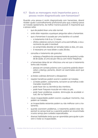 26 Estratégia Global Aprimorada para Redução Adicional da Carga da Hanseníase – Diretrizes Operacionais (Atualizadas)
4.7	 Quais as mensagens mais importantes para a 		
	 pessoa recém diagnosticada com hanseníase?
Quando uma pessoa é recém diagnosticada com hanseníase, deverá
receber ajuda e aconselhamento profissional para que a doença possa
ser tratada rapidamente, da melhor maneira possível. É importante que
a pessoa saiba:
que ela poderá levar uma vida normal.•	
onde obter respostas a quaisquer perguntas sobre a hanseníase.•	
que a hanseníase é causada por uma bactéria e é curável:•	
o tratamento é de 6 ou 12 meses.––
efeitos colaterais comuns incluem urina avermelhada; o escu-––
recimento da pele é inevitável.
os comprimidos deverão ser tomadas todos os dias, em casa.––
é necessário um novo–– blister a cada 28 dias.
consultas e tratamento são gratuitos:•	
esclareça a freqüência de comparecimento do paciente à unida-––
de de saúde, se uma vez por mês ou com menor freqüência.
a hanseníase deixa de ser infecciosa uma vez que o tratamento•	
tenha sido iniciado:
pessoas em contato próximo com o paciente poderão desen-––
volver a doença; portanto, devem ser examinadas assim que
possível.
as lesões cutâneas demoram a desaparecer.•	
reações hansênicas podem ocorrer e podem ser tratadas:•	
as lesões podem, subitamente, tornarem-se vermelhas e ede-––
maciadas novamente.
pode haver dor ou dormência dos membros.––
pode haver fraqueza muscular em mãos ou pés.––
pode haver problemas oculares: diminuição da acuidade vi-––
sual, dor ou hiperemia.
novas incapacidades podem ocorrer a qualquer momento, mas•	
podem ser tratadas.
as incapacidades existentes podem ou não melhorar com o tra-•	
tamento.
quando ocorrerem problemas, o tratamento poderá estar dis-•	
ponível no serviço local ou o paciente poderá ser encaminhado
a outro serviço para cuidados especializados.
diversas habilidades terão que ser aprendidas para ajudar a pre-•	
venir e tratar as incapacidades.
 
