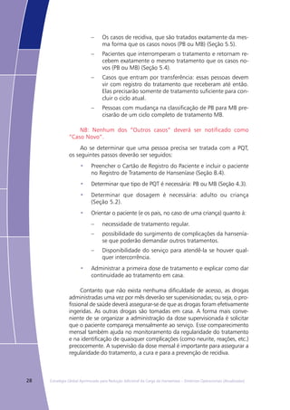 28 Estratégia Global Aprimorada para Redução Adicional da Carga da Hanseníase – Diretrizes Operacionais (Atualizadas)
Os casos de recidiva, que são tratados exatamente da mes-––
ma forma que os casos novos (PB ou MB) (Seção 5.5).
Pacientes que interromperam o tratamento e retornam re-––
cebem exatamente o mesmo tratamento que os casos no-
vos (PB ou MB) (Seção 5.4).
Casos que entram por transferência: essas pessoas devem––
vir com registro do tratamento que receberam até então.
Elas precisarão somente de tratamento suficiente para con-
cluir o ciclo atual.
Pessoas com mudança na classificação de PB para MB pre-––
cisarão de um ciclo completo de tratamento MB.
NB: Nenhum dos “Outros casos” deverá ser notificado como
“Caso Novo”.
Ao se determinar que uma pessoa precisa ser tratada com a PQT,
os seguintes passos deverão ser seguidos:
Preencher o Cartão de Registro do Paciente e incluir o paciente•	
no Registro de Tratamento de Hanseníase (Seção 8.4).
Determinar que tipo de PQT é necessária: PB ou MB (Seção 4.3).•	
Determinar que dosagem é necessária: adulto ou criança•	
(Seção 5.2).
Orientar o paciente (e os pais, no caso de uma criança) quanto à:•	
necessidade de tratamento regular.––
possibilidade do surgimento de complicações da hansenía-––
se que poderão demandar outros tratamentos.
Disponibilidade do serviço para atendê-la se houver qual-––
quer intercorrência.
Administrar a primeira dose de tratamento e explicar como dar•	
continuidade ao tratamento em casa.
Contanto que não exista nenhuma dificuldade de acesso, as drogas
administradas uma vez por mês deverão ser supervisionadas; ou seja, o pro-
fissional de saúde deverá assegurar-se de que as drogas foram efetivamente
ingeridas. As outras drogas são tomadas em casa. A forma mais conve-
niente de se organizar a administração da dose supervisionada é solicitar
que o paciente compareça mensalmente ao serviço. Esse comparecimento
mensal também ajuda no monitoramento da regularidade do tratamento
e na identificação de quaisquer complicações (como neurite, reações, etc.)
precocemente. A supervisão da dose mensal é importante para assegurar a
regularidade do tratamento, a cura e para a prevenção de recidiva.
 