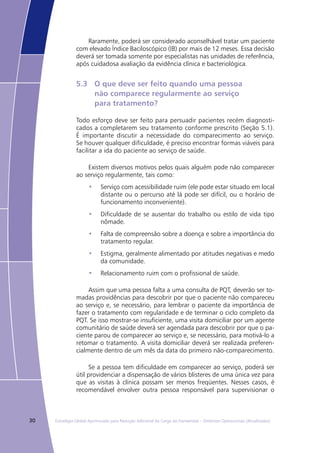 30 Estratégia Global Aprimorada para Redução Adicional da Carga da Hanseníase – Diretrizes Operacionais (Atualizadas)
Raramente, poderá ser considerado aconselhável tratar um paciente
com elevado Índice Baciloscópico (IB) por mais de 12 meses. Essa decisão
deverá ser tomada somente por especialistas nas unidades de referência,
após cuidadosa avaliação da evidência clínica e bacteriológica.
5.3	 O que deve ser feito quando uma pessoa
	 não comparece regularmente ao serviço
	 para tratamento?
Todo esforço deve ser feito para persuadir pacientes recém diagnosti-
cados a completarem seu tratamento conforme prescrito (Seção 5.1).
É importante discutir a necessidade do comparecimento ao serviço.
Se houver qualquer dificuldade, é preciso encontrar formas viáveis para
facilitar a ida do paciente ao serviço de saúde.
Existem diversos motivos pelos quais alguém pode não comparecer
ao serviço regularmente, tais como:
Serviço com acessibilidade ruim (ele pode estar situado em local•	
distante ou o percurso até lá pode ser difícil, ou o horário de
funcionamento inconveniente).
Dificuldade de se ausentar do trabalho ou estilo de vida tipo•	
nômade.
Falta de compreensão sobre a doença e sobre a importância do•	
tratamento regular.
Estigma, geralmente alimentado por atitudes negativas e medo•	
da comunidade.
Relacionamento ruim com o profissional de saúde.•	
Assim que uma pessoa falta a uma consulta de PQT, deverão ser to-
madas providências para descobrir por que o paciente não compareceu
ao serviço e, se necessário, para lembrar o paciente da importância de
fazer o tratamento com regularidade e de terminar o ciclo completo da
PQT. Se isso mostrar-se insuficiente, uma visita domiciliar por um agente
comunitário de saúde deverá ser agendada para descobrir por que o pa-
ciente parou de comparecer ao serviço e, se necessário, para motivá-lo a
retomar o tratamento. A visita domiciliar deverá ser realizada preferen-
cialmente dentro de um mês da data do primeiro não-comparecimento.
Se a pessoa tem dificuldade em comparecer ao serviço, poderá ser
útil providenciar a dispensação de vários blisteres de uma única vez para
que as visitas à clínica possam ser menos freqüentes. Nesses casos, é
recomendável envolver outra pessoa responsável para supervisionar o
 