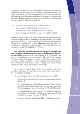 315. Tratamento
tratamento (um voluntário da comunidade, um membro da família ou
vizinho) para ajudar o paciente a continuá-lo adequadamente em casa
(isso é chamado de PQT Acompanhada ou PQT-A). Orientação e informa-
ções sobre a importância da regularidade da tomada da medicação são
essenciais. Os pacientes também devem ser orientados a comparecer ao
serviço em caso de alguma intercorrência.
5.4	 Quem é o paciente que interrompeu o
	 tratamento (defaulter), e o que deve
	 ser feito quando uma pessoa retorna ao
	 serviço depois de interromper o tratamento?
Apesar de ser necessário fazer todo o esforço possível para garantir que
os pacientes PB completem seu esquema de tratamento em seis meses e
os pacientes MB em 12 meses, o esquema de tratamento da hanseníase
PB deverá ser concluído num período máximo de nove meses. Da mes-
ma forma, o esquema de tratamento para a hanseníase MB deverá ser
concluído num período máximo de 18 meses.
Um indivíduo que interrompeu o tratamento é aquele que
não completa o tratamento dentro do período máximo de tem-
po permitido. Portanto, sempre que um paciente PB tiver perdido mais
de três meses de tratamento ou um paciente MB, mais de seis meses de
tratamento, eles não conseguirão concluir o esquema no tempo máximo
permitido e então deverão ser considerados pacientes que interromper-
ram o tratamento. Isso deverá constar no Registro de Tratamento da
Hanseníase sob o tópico “Resultado do Tratamento”.
Se um paciente retorna depois de ter interrompido o tratamento,
deverá ser examinado da mesma forma que se examina um novo pacien-
te, e os achados registrados.
Se o paciente que retorna tiver sido, previamente, um caso PB:
Conte o número de lesões para confirmar a classificação original•	
(Seção 4.3).
Se a classificação agora for MB (mais de cinco lesões), notifique•	
o paciente como outros reingressos, e não como um caso novo.
Ele será tratado com um ciclo completo de PQT-MB (12 meses).
Se a classificação permanecer como PB, notifique o paciente•	
como outros reingressos, e não como um caso novo. Ele será
tratado com um ciclo completo de PQT-PB.
Se houver sinais de reação (Seção 5.8), trate adequadamente.•	
 