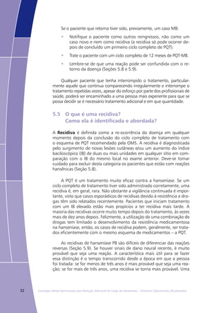 32 Estratégia Global Aprimorada para Redução Adicional da Carga da Hanseníase – Diretrizes Operacionais (Atualizadas)
Se o paciente que retorna tiver sido, previamente, um caso MB:
Notifique o paciente como outros reingressos, não como um•	
caso novo e nem como recidiva (a recidiva só pode ocorrer de-
pois de concluído um primeiro ciclo completo de PQT).
Trate o paciente com um ciclo completo de 12 meses de PQT-MB.•	
Lembre-se de que uma reação pode ser confundida com o re-•	
torno da doença (Seções 5.8 e 5.9).
Qualquer paciente que tenha interrompido o tratamento, particular-
mente aquele que continua comparecendo irregularmente e interrompe o
tratamento repetidas vezes, apesar do esforço por parte dos profissionais de
saúde, poderá ser encaminhado a uma pessoa mais experiente para que se
possa decidir se é necessário tratamento adicional e em que quantidade.
5.5	 O que é uma recidiva?
	 Como ela é identificada e abordada?
A Recidiva é definida como a re-ocorrência da doença em qualquer
momento depois da conclusão do ciclo completo de tratamento com
o esquema de PQT recomendado pela OMS. A recidiva é diagnosticada
pelo surgimento de novas lesões cutâneas e/ou um aumento do índice
baciloscópico (IB) de duas ou mais unidades em qualquer sítio em com-
paração com o IB do mesmo local no exame anterior. Deve-se tomar
cuidado para excluir desta categoria os pacientes que estão com reações
hansênicas (Seção 5.8).
A PQT é um tratamento muito eficaz contra a hanseníase. Se um
ciclo completo de tratamento tiver sido administrado corretamente, uma
recidiva é, em geral, rara. Não obstante a vigilância continuada é impor-
tante, visto que casos esporádicos de recidivas devido à resistência a dro-
gas têm sido relatados recentemente. Pacientes que iniciam tratamento
com um IB elevado estão mais propícios a ter recidiva mais tarde. A
maioria das recidivas ocorre muito tempo depois do tratamento, às vezes
mais de dez anos depois. Felizmente, a utilização de uma combinação de
drogas tem limitado o desenvolvimento da resistência medicamentosa
na hanseníase, então, os casos de recidiva podem, geralmente, ser trata-
dos eficientemente com o mesmo esquema de medicamentos – a PQT.
As recidivas de hanseníase PB são difíceis de diferenciar das reações
reversas (Seção 5.9). Se houver sinais de dano neural recente, é muito
provável que seja uma reação. A característica mais útil para se fazer
essa distinção é o tempo transcorrido desde a época em que a pessoa
foi tratada: se for menos de três anos é mais provável que seja uma rea-
ção; se for mais de três anos, uma recidiva se torna mais provável. Uma
 