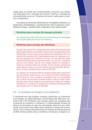 335. Tratamento
reação pode ser tratada com corticoesteróides, enquanto uma recidiva
não responderá bem à utilização dos mesmos. Portanto, a utilização de
corticoesteróides como um “tratamento de prova” pode ajudar a escla-
recer o diagnóstico.
As recidivas de hanseníase MB deverão ser investigadas utilizando-se a
baciloscopia, histopatologia e, quando possível, deve-se pesquisar a sensi-
bilidade às drogas, utilizando testes moleculares recém padronizados.
Diretrizes para serviços da atenção primária
As suspeitas de recidiva deverão ser encaminhadas para investigação
mais aprofundada nos centros de referência.
Diretrizes para serviços de referência
Suspeita de recidiva PB: O diagnóstico de recidiva PB é determinado
pelo surgimento de novas lesões cutâneas e/ou resultado positivo de
baciloscopia. Nunca se terá certeza absoluta do diagnóstico de uma
recidiva de hanseníase PB. A baciloscopia deverá ser realizada, sem-
pre que possível, para certificar-se de que um caso MB não esteja
sendo classificado equivocadamente como um caso PB. A evidência
seja de uma recidiva, seja de uma reação, deverá ser analisada e
então uma decisão deverá ser tomada. Se for tomada a decisão de
tratar alguém como um caso de recidiva de hanseníase PB, ele rece-
berá um ciclo completo de seis meses de PQT-PB.
As recidivas de hanseníase MB são diagnosticadas pelo surgimento
de novas lesões cutâneas e/ou um aumento do índice baciloscópico
(IB) de duas ou mais unidades em qualquer sítio em comparação
com o IB do mesmo local no exame anterior. Deve-se tomar cuida-
do para excluir desta categoria os pacientes que estão com reações
hansênicas. As recidivas As recidivas de hanseníase MB geralmente
são tratadas com 12 meses de PQT-MB.
5.6	 A resistência às drogas é um problema?
É improvável que haja qualquer mudança significativa no tratamento
atual baseado na poliquimioterapia recomendada pela OMS para han-
seníase MB e PB. Entretanto, essa situação poderá ser ameaçada pelo
surgimento de resistência à rifampicina. A disponibilidade limitada da
técnica de inoculação em pata de camundongo determina que tenha
havido muita pouca informação sobre resistência a drogas até recente-
mente. Com o recente desenvolvimento de métodos de seqüenciamento
de DNA, diversos relatos sobre a resistência à rifampicina, à dapsona e à
 