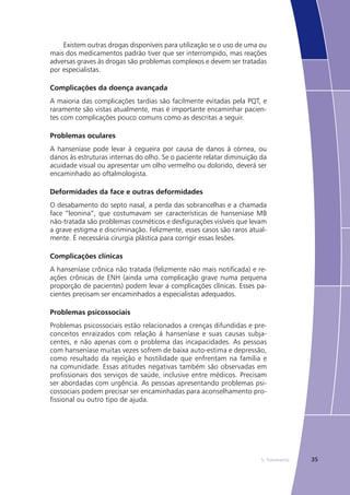355. Tratamento
Existem outras drogas disponíveis para utilização se o uso de uma ou
mais dos medicamentos padrão tiver que ser interrompido, mas reações
adversas graves às drogas são problemas complexos e devem ser tratadas
por especialistas.
Complicações da doença avançada
A maioria das complicações tardias são facilmente evitadas pela PQT, e
raramente são vistas atualmente, mas é importante encaminhar pacien-
tes com complicações pouco comuns como as descritas a seguir.
Problemas oculares
A hanseníase pode levar à cegueira por causa de danos à córnea, ou
danos às estruturas internas do olho. Se o paciente relatar diminuição da
acuidade visual ou apresentar um olho vermelho ou dolorido, deverá ser
encaminhado ao oftalmologista.
Deformidades da face e outras deformidades
O desabamento do septo nasal, a perda das sobrancelhas e a chamada
face “leonina”, que costumavam ser características de hanseníase MB
não-tratada são problemas cosméticos e desfigurações visíveis que levam
a grave estigma e discriminação. Felizmente, esses casos são raros atual-
mente. É necessária cirurgia plástica para corrigir essas lesões.
Complicações clínicas
A hanseníase crônica não tratada (felizmente não mais notificada) e re-
ações crônicas de ENH (ainda uma complicação grave numa pequena
proporção de pacientes) podem levar a complicações clínicas. Esses pa-
cientes precisam ser encaminhados a especialistas adequados.
Problemas psicossociais
Problemas psicossociais estão relacionados a crenças difundidas e pre-
conceitos enraizados com relação á hanseníase e suas causas subja-
centes, e não apenas com o problema das incapacidades. As pessoas
com hanseníase muitas vezes sofrem de baixa auto-estima e depressão,
como resultado da rejeição e hostilidade que enfrentam na família e
na comunidade. Essas atitudes negativas também são observadas em
profissionais dos serviços de saúde, inclusive entre médicos. Precisam
ser abordadas com urgência. As pessoas apresentando problemas psi-
cossociais podem precisar ser encaminhadas para aconselhamento pro-
fissional ou outro tipo de ajuda.
 