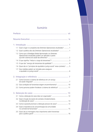 Sumário
Prefácio ................................................................................... vii
Resumo Executivo .................................................................... ix
1.	 Introdução ............................................................................ 1
1.1	 Qual o lugar e o propósito das Diretrizes Operacionais atualizadas? ........... 1
1.2	 Qual o público alvo das Diretrizes Operacionais atualizadas? ...................... 1
1.3	 Como que a Estratégia Global Aprimorada e as Diretrizes
Operacionais atualizadas podem ser aplicadas a países
que têm sistemas de saúde tão diferentes? ................................................ 2
1.4	 O que significa “reduzir a carga da hanseníase”? ....................................... 3
1.5	 O que são “serviços de hanseníase de qualidade”? ..................................... 4
1.6	 Quais são os “princípios de equidade e justiça social” nesse contexto? ....... 5
1.7	 Que medidas podem ser tomadas para assegurar
a equidade e a justiça social? ..................................................................... 6
2.	 Integração e referência ........................................................ 7
2.1	 Como funciona o sistema de referência em um serviço
de saúde integrado? .................................................................................. 7
2.2	 Que condições da hanseníase exigem encaminhamento? ......................... 10
2.3	 Como parcerias podem fortalecer o sistema de referência? ...................... 11
3.	 Detecção de casos .............................................................. 13
3.1	 Como a detecção de casos deve ser organizada? ..................................... 13
3.2	 Qual a função do exame de contatos intradomiciliares
na detecção de casos? ............................................................................. 13
3.3	 Como é possível promover a detecção precoce de casos? ......................... 13
3.4	 Qual a importância da conscientização da comunidade
no controle da hanseníase? ..................................................................... 15
3.5	 Quais são as mensagens mais importantes sobre hanseníase
para o público geral? ............................................................................... 16
 