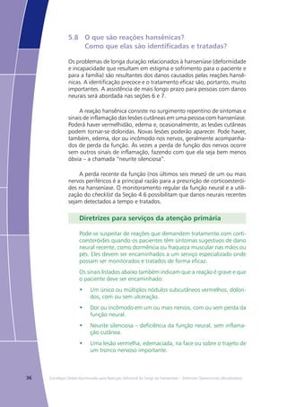 36 Estratégia Global Aprimorada para Redução Adicional da Carga da Hanseníase – Diretrizes Operacionais (Atualizadas)
5.8	 O que são reações hansênicas?
	 Como que elas são identificadas e tratadas?
Os problemas de longa duração relacionados à hanseníase (deformidade
e incapacidade que resultam em estigma e sofrimento para o paciente e
para a família) são resultantes dos danos causados pelas reações hansê-
nicas. A identificação precoce e o tratamento eficaz são, portanto, muito
importantes. A assistência de mais longo prazo para pessoas com danos
neurais será abordada nas seções 6 e 7.
A reação hansênica consiste no surgimento repentino de sintomas e
sinais de inflamação das lesões cutâneas em uma pessoa com hanseníase.
Poderá haver vermelhidão, edema e, ocasionalmente, as lesões cutâneas
podem tornar-se doloridas. Novas lesões poderão aparecer. Pode haver,
também, edema, dor ou incômodo nos nervos, geralmente acompanha-
dos de perda da função. Às vezes a perda de função dos nervos ocorre
sem outros sinais de inflamação, fazendo com que ela seja bem menos
óbvia – a chamada “neurite silenciosa”.
A perda recente da função (nos últimos seis meses) de um ou mais
nervos periféricos é a principal razão para a prescrição de corticoesterói-
des na hanseníase. O monitoramento regular da função neural e a utili-
zação do checklist da Seção 4.6 possibilitam que danos neurais recentes
sejam detectados a tempo e tratados.
Diretrizes para serviços da atenção primária
Pode-se suspeitar de reações que demandem tratamento com corti-
coesteróides quando os pacientes têm sintomas sugestivos de dano
neural recente, como dormência ou fraqueza muscular nas mãos ou
pés. Eles devem ser encaminhados a um serviço especializado onde
possam ser monitorados e tratados de forma eficaz.
Os sinais listados abaixo também indicam que a reação é grave e que
o paciente deve ser encaminhado:
•	 Um único ou múltiplos nódulos subcutâneos vermelhos, dolori-
dos, com ou sem ulceração.
•	 Dor ou incômodo em um ou mais nervos, com ou sem perda da
função neural.
•	 Neurite silenciosa – deficiência da função neural, sem inflama-
ção cutânea.
•	 Uma lesão vermelha, edemaciada, na face ou sobre o trajeto de
um tronco nervoso importante.
 