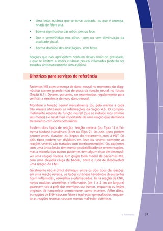 375. Tratamento
•	 Uma lesão cutânea que se torna ulcerada, ou que é acompa-
nhada de febre alta.
•	 Edema significativo das mãos, pés ou face.
•	 Dor e vermelhidão nos olhos, com ou sem diminuição da
acuidade visual.
•	 Edema dolorido das articulações, com febre.
Reações que não apresentem nenhum desses sinais de gravidade,
e que se limitem a lesões cutâneas pouco inflamadas poderão ser
tratadas sintomaticamente com aspirina.
Diretrizes para serviços de referência
Pacientes MB com presença de dano neural no momento do diag-
nóstico correm grande risco de piora da função neural no futuro
(Seção 6.1). Devem, portanto, ser examinados regularmente para
verificar a existência de novo dano neural.
Monitore a função neural mensalmente (ou pelo menos a cada
três meses) utilizando as informações da Seção 4.6. O compro-
metimento recente da função neural (que se instalou nos últimos
seis meses) é o sinal mais importante de uma reação que demanda
tratamento com corticoesteróides.
Existem dois tipos de reação: reação reversa (ou Tipo 1) e Eri-
trema Nodoso Hansênico (ENH ou Tipo 2). Os dois tipos podem
ocorrer antes, durante, ou depois do tratamento com a PQT. Os
dois tipos podem ser divididos em leve ou severo: somente as
reações severas são tratadas com corticoesteróides. Os pacientes
com uma única lesão têm menor probabilidade de terem reações,
mas a maioria dos outros pacientes tem algum risco de desenvol-
ver uma reação reversa. Um grupo bem menor de pacientes MB,
com uma elevada carga de bacilar, corre o risco de desenvolver
uma reação de ENH.
Geralmente não é difícil distinguir entre os dois tipos de reações:
em uma reação reversa, as lesões cutâneas hansênicas já existentes
ficam inflamadas, vermelhas e edemaciadas. Já na reação de ENH,
novos nódulos vermelhos e inflamados (de 1 a 2 cm de largura)
aparecem sob a pele dos membros ou tronco, enquanto as lesões
originais da hanseníase permanecem como estavam. Além disso,
as reações de ENH causam febre e mal-estar generalizado, enquan-
to as reações reversas causam menos mal-estar sistêmico.
 