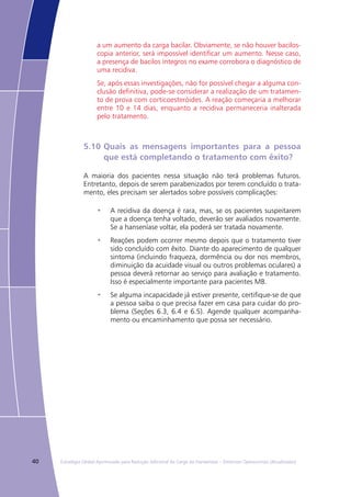 40 Estratégia Global Aprimorada para Redução Adicional da Carga da Hanseníase – Diretrizes Operacionais (Atualizadas)
a um aumento da carga bacilar. Obviamente, se não houver bacilos-
copia anterior, será impossível identificar um aumento. Nesse caso,
a presença de bacilos íntegros no exame corrobora o diagnóstico de
uma recidiva.
Se, após essas investigações, não for possível chegar a alguma con-
clusão definitiva, pode-se considerar a realização de um tratamen-
to de prova com corticoesteróides. A reação começaria a melhorar
entre 10 e 14 dias, enquanto a recidiva permaneceria inalterada
pelo tratamento.
5.10	Quais as mensagens importantes para a pessoa
	 que está completando o tratamento com êxito?
A maioria dos pacientes nessa situação não terá problemas futuros.
Entretanto, depois de serem parabenizados por terem concluído o trata-
mento, eles precisam ser alertados sobre possíveis complicações:
A recidiva da doença é rara, mas, se os pacientes suspeitarem•	
que a doença tenha voltado, deverão ser avaliados novamente.
Se a hanseníase voltar, ela poderá ser tratada novamente.
Reações podem ocorrer mesmo depois que o tratamento tiver•	
sido concluído com êxito. Diante do aparecimento de qualquer
sintoma (incluindo fraqueza, dormência ou dor nos membros,
diminuição da acuidade visual ou outros problemas oculares) a
pessoa deverá retornar ao serviço para avaliação e tratamento.
Isso é especialmente importante para pacientes MB.
Se alguma incapacidade já estiver presente, certifique-se de que•	
a pessoa saiba o que precisa fazer em casa para cuidar do pro-
blema (Seções 6.3, 6.4 e 6.5). Agende qualquer acompanha-
mento ou encaminhamento que possa ser necessário.
 