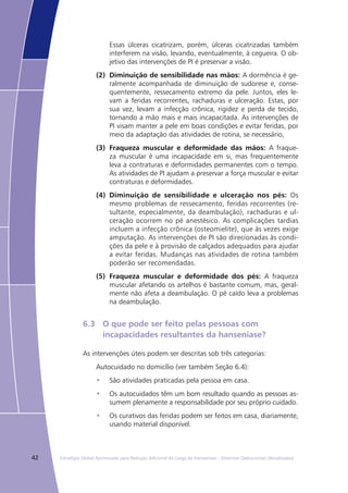 42 Estratégia Global Aprimorada para Redução Adicional da Carga da Hanseníase – Diretrizes Operacionais (Atualizadas)
Essas úlceras cicatrizam, porém, úlceras cicatrizadas também
interferem na visão, levando, eventualmente, à cegueira. O ob-
jetivo das intervenções de PI é preservar a visão.
(2) 	Diminuição de sensibilidade nas mãos: A dormência é ge-
ralmente acompanhada de diminuição de sudorese e, conse-
quentemente, ressecamento extremo da pele. Juntos, eles le-
vam a feridas recorrentes, rachaduras e ulceração. Estas, por
sua vez, levam a infecção crônica, rigidez e perda de tecido,
tornando a mão mais e mais incapacitada. As intervenções de
PI visam manter a pele em boas condições e evitar feridas, por
meio da adaptação das atividades de rotina, se necessário,
(3) 	Fraqueza muscular e deformidade das mãos: A fraque-
za muscular é uma incapacidade em si, mas frequentemente
leva a contraturas e deformidades permanentes com o tempo.
As atividades de PI ajudam a preservar a força muscular e evitar
contraturas e deformidades.
(4) 	Diminuição de sensibilidade e ulceração nos pés: Os
mesmo problemas de ressecamento, feridas recorrentes (re-
sultante, especialmente, da deambulação), rachaduras e ul-
ceração ocorrem no pé anestésico. As complicações tardias
incluem a infecção crônica (osteomielite), que às vezes exige
amputação. As intervenções de PI são direcionadas às condi-
ções da pele e à provisão de calçados adequados para ajudar
a evitar feridas. Mudanças nas atividades de rotina também
poderão ser recomendadas.
(5) 	Fraqueza muscular e deformidade dos pés: A fraqueza
muscular afetando os artelhos é bastante comum, mas, geral-
mente não afeta a deambulação. O pé caído leva a problemas
na deambulação.
6.3	 O que pode ser feito pelas pessoas com
	 incapacidades resultantes da hanseníase?
As intervenções úteis podem ser descritas sob três categorias:
Autocuidado no domicílio (ver também Seção 6.4):
São atividades praticadas pela pessoa em casa.•	
Os autocuidados têm um bom resultado quando as pessoas as-•	
sumem plenamente a responsabilidade por seu próprio cuidado.
Os curativos das feridas podem ser feitos em casa, diariamente,•	
usando material disponível.
 