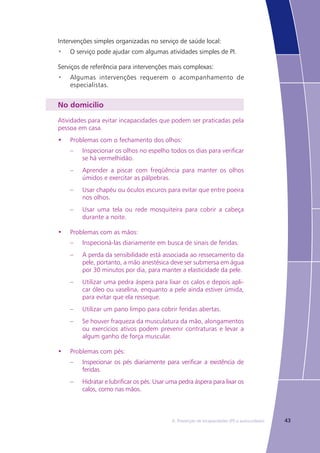 436. Prevenção de Incapacidades (PI) e autocuidados
Intervenções simples organizadas no serviço de saúde local:
O serviço pode ajudar com algumas atividades simples de PI.•	
Serviços de referência para intervenções mais complexas:
Algumas intervenções requerem o acompanhamento de•	
especialistas.
No domicílio
Atividades para evitar incapacidades que podem ser praticadas pela
pessoa em casa.
•	 Problemas com o fechamento dos olhos:
–	 Inspecionar os olhos no espelho todos os dias para verificar
se há vermelhidão.
–	 Aprender a piscar com freqüência para manter os olhos
úmidos e exercitar as pálpebras.
–	 Usar chapéu ou óculos escuros para evitar que entre poeira
nos olhos.
–	 Usar uma tela ou rede mosquiteira para cobrir a cabeça
durante a noite.
•	 Problemas com as mãos:
–	 Inspecioná-las diariamente em busca de sinais de feridas.
–	 A perda da sensibilidade está associada ao ressecamento da
pele, portanto, a mão anestésica deve ser submersa em água
por 30 minutos por dia, para manter a elasticidade da pele.
–	 Utilizar uma pedra áspera para lixar os calos e depois apli-
car óleo ou vaselina, enquanto a pele ainda estiver úmida,
para evitar que ela resseque.
–	 Utilizar um pano limpo para cobrir feridas abertas.
–	 Se houver fraqueza da musculatura da mão, alongamentos
ou exercícios ativos podem prevenir contraturas e levar a
algum ganho de força muscular.
•	 Problemas com pés:
–	 Inspecionar os pés diariamente para verificar a existência de
feridas.
–	 Hidratar e lubrificar os pés. Usar uma pedra áspera para lixar os
calos, como nas mãos.
 