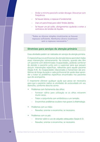 44 Estratégia Global Aprimorada para Redução Adicional da Carga da Hanseníase – Diretrizes Operacionais (Atualizadas)
–	 Andar o mínimo possível e andar devagar. Descansar com
freqüência.
–	 Se houver úlceras, o repouso é fundamental.
–	 Usar um pano limpo para cobrir feridas abertas.
–	 Se houver um pé caído, alongamentos ajudarão a evitar a
contratura do tendão de Aquiles.
“Todas as úlceras simples cicatrizarão se houver
repouso suficiente. Nenhuma úlcera cicatrizará
sem o repouso necessário.”
Diretrizes para serviços da atenção primária
Essas atividades podem ser realizadas em serviços da atenção primária.
É impossível que os profissionais da atenção básica aprendam todas
essas intervenções rotineiramente. No entanto, quando eles têm
um paciente com determinadas incapacidades, poderão combinar
de atender o paciente junto com o supervisor para que possam
discutir intervenções específicas, relevantes para aquele paciente
(Seção 9.4). As incapacidades relacionadas à hanseníase são pro-
blemas de longa duração e cada profissional de saúde deve apren-
der a tratar os problemas específicos encontrados nos pacientes
que ele acompanha.
É importante oferecer qualquer ajuda que possa ser necessária
para que o paciente realize as atividades de autocuidado em seu
domicílio, conforme descrito acima.
•	 Problemas com fechamento dos olhos:
–	 Fornecer colírio para utilização se os olhos estiverem
muito secos.
–	 Tratar a conjuntivite com antibióticos e um tampão.
–	 Encaminhar problemas oculares mais graves à oftalmologia.
•	 Problemas com as mãos:
–	 Reavaliar, orientar e encaminhar, se necessário.
•	 Problemas com os pés:
–	 Orientar sobre o uso de calçados adequados (Seção 6.5)
–	 Reavaliar, orientar e encaminhar, se necessário.
 