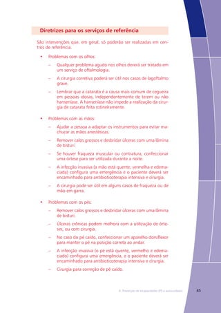 456. Prevenção de Incapacidades (PI) e autocuidados
Diretrizes para os serviços de referência
São intervenções que, em geral, só poderão ser realizadas em cen-
tros de referência.
•	 Problemas com os olhos:
–	 Qualquer problema agudo nos olhos deverá ser tratado em
um serviço de oftalmologia.
–	 A cirurgia corretiva poderá ser útil nos casos de lagoftalmo
grave.
–	 Lembrar que a catarata é a causa mais comum de cegueira
em pessoas idosas, independentemente de terem ou não
hanseníase. A hanseníase não impede a realização da cirur-
gia de catarata feita rotineiramente.
•	 Problemas com as mãos:
–	 Ajudar a pessoa a adaptar os instrumentos para evitar ma-
chucar as mãos anestésicas.
–	 Remover calos grossos e desbridar úlceras com uma lâmina
de bisturi.
–	 Se houver fraqueza muscular ou contratura, confeccionar
uma órtese para ser utilizada durante a noite.
–	 A infecção invasiva (a mão está quente, vermelha e edema-
ciada) configura uma emergência e o paciente deverá ser
encaminhado para antibioticoterapia intensiva e cirurgia.
–	 A cirurgia pode ser útil em alguns casos de fraqueza ou de
mão em garra.
•	 Problemas com os pés:
–	 Remover calos grossos e desbridar úlceras com uma lâmina
de bisturi.
–	 Úlceras crônicas podem melhora com a utilização de órte-
ses, ou com cirurgia.
–	 No caso do pé caído, confeccionar um aparelho dorsiflexor
para manter o pé na posição correta ao andar.
–	 A infecção invasiva (o pé está quente, vermelho e edema-
ciado) configura uma emergência, e o paciente deverá ser
encaminhado para antibioticoterapia intensiva e cirurgia.
–	 Cirurgia para correção de pé caído.
 