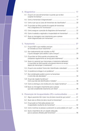 4.	 Diagnóstico ......................................................................... 17
4.1	 O que é um caso de hanseníase e quando que se deve
suspeitar da doença? ............................................................................... 17
4.2	 Como a hanseníase é diagnosticada? ....................................................... 17
4.3	 Como e por que os casos de hanseníase são classificados? ....................... 20
4.4	 O que deve ser feito quando há suspeita de hanseníase
mas o diagnóstico for inconclusivo? ........................................................ 21
4.5	 Como assegurar a precisão do diagnóstico de hanseníase? ...................... 22
4.6	 Como é avaliada e registrada a incapacidade em hanseníase? .................. 22
4.7	 Quais as mensagens mais importantes para a pessoa
recém diagnosticada com hanseníase? ..................................................... 26
5.	 Tratamento ......................................................................... 27
5.1	 O que é PQT e que medidas precisam
ser tomadas ao iniciar tratamento? .......................................................... 27
5.2	 Que medicamentos são incluídos na PQT
e qual a dosagem para adultos e para crianças? ...................................... 29
5.3	 O que deve ser feito quando uma pessoa não
comparece regularmente ao serviço para tratamento? ............................. 30
5.4	 Quem é o paciente que interrompeu o tratamento (defaulter)
e o que deve ser feito quando uma pessoa retorna ao serviço
depois de interromper o tratamento? ...................................................... 31
5.5	 O que é uma recidiva? Como ela é identificada e abordada? .................... 32
5.6	 A resistência às drogas é um problema? .................................................. 33
5.7	 Que complicações podem ocorrer na hanseníase
e como elas são abordadas? .................................................................... 34
5.8	 O que são reações hansênicas?
Como que elas são identificadas e tratadas? ............................................ 36
5.9	 Como se distingue uma recidiva de uma reação hansênica? ..................... 39
5.10	 Quais as mensagens importantes para a pessoa
que está completando tratamento com êxito? ......................................... 40
6.	 Prevenção de Incapacidades (PI) e autocuidados .............. 41
6.1	 Alguns pacientes têm maior risco de dano neural do que outros? ............ 41
6.2	 Quais são os efeitos do dano neural na hanseníase? ................................ 41
6.3	 O que pode ser feito pelas pessoas com
incapacidades resultantes da hanseníase? ................................................ 42
6.4	 Como incentivar as pessoas a praticarem os autocuidados em casa? ........ 46
6.5	 Qual a importância de um calçado adequado
para as pessoas afetadas pela hanseníase? ............................................... 46
 