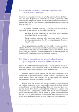 46 Estratégia Global Aprimorada para Redução Adicional da Carga da Hanseníase – Diretrizes Operacionais (Atualizadas)
6.4	 Como incentivar as pessoas a praticarem os
	 autocuidados em casa?
Há várias maneiras de minimizar as complicações resultantes da hanse-
níase por meio da prática de autocuidados em casa, conforme citado
anteriormente. As pessoas devem ser claramente orientadas sobre os cui-
dados que podem ser praticados em casa e que são adequados para sua
situação específica.
O profissional de saúde pode ser a principal fonte de orientação,
mas outras pessoas podem ser recrutadas para ajudar:
Membros da família podem ajudar e incentivar a pessoa a fazer•	
o que é preciso de forma regular.
Outras pessoas afetadas pela hanseníase podem oferecer•	
orientações sobre como elas têm conseguido cuidar de si mes-
mas em casa.
Alguns grupos de autocuidados foram iniciados em algumas comu-
nidades. Algumas pessoas que necessitam praticar autocuidados se re-
únem regularmente para discutir questões práticas dos mesmos. Esses
grupos, em geral, são uma forma surpreendente de apoio e podem ser
uma fonte importante de motivação para seus membros.
6.5	 Qual a importância de um calçado adequado
	 para as pessoas afetadas pela hanseníase?
A perda de sensibilidade na região plantar e a ulceração são muito co-
muns em pessoas com hanseníase. Portanto, a utilização de calçados
adequados é muito importante para evitar incapacidades.
A melhor solução para as pessoas afetadas pela hanseníase é usar
sapatos que estejam disponíveis no comércio local, e que sejam social-
mente aceitos, sempre que estiverem em pé ou andando. Não adianta
usar os sapatos somente em ocasiões especiais.
A maior parte das pessoas não precisa de sapatos confeccionados
sob medida; os sapatos certos encontrados no comércio local podem
ser igualmente eficientes. Sapatos tipo tênis, em geral, são bem ade-
quados. Outra alternativa é a utilização de sandálias ou sapatos com
um solado firme e uma palmilha macia. Além de um solado externo rí-
gido e uma palmilha interna macia, devem se ajustar confortavelmente
aos pés. Tiras de velcro são mais fáceis de usar do que outros tipos de
fechos, e as sandálias precisam ter uma tira em torno do calcanhar.
 