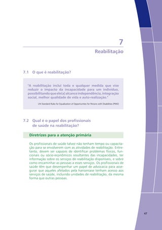 47
7
Reabilitação
7.1	 O que é reabilitação?
"A reabilitação inclui toda e qualquer medida que vise
reduzir o impacto da incapacidade para um indivíduo,
possibilitandoqueele(a)alcanceindependência,integração
social, melhor qualidade de vida e auto-realização."
UN Standard Rules for Equalization of Opportunities for Persons with Disabilities (PWD)
7.2	 Qual é o papel dos profissionais
	 de saúde na reabilitação?
Diretrizes para a atenção primária
Os profissionais de saúde talvez não tenham tempo ou capacita-
ção para se envolverem com as atividades de reabilitação. Entre-
tanto, devem ser capazes de identificar problemas físicos, fun-
cionais ou sócio-econômicos resultantes das incapacidades, ter
informação sobre os serviços de reabilitação disponíveis, e sobre
como encaminhar as pessoas a esses serviços. Os profissionais de
saúde têm que desempenhar um papel de advocacia para asse-
gurar que aqueles afetados pela hanseníase tenham acesso aos
serviços de saúde, incluindo unidades de reabilitação, da mesma
forma que outras pessoas.
 
