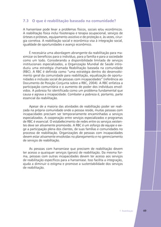 497. Reabilitação
7.3	 O que é reabilitação baseada na comunidade?
A hanseníase pode levar a problemas físicos, sociais e/ou econômicos.
A reabilitação física inclui fisioterapia e terapia ocupacional, serviços de
órteses e próteses, equipamento assistivo e de proteção e, às vezes, cirur-
gia corretiva. A reabilitação social e econômica visa à integração social,
igualdade de oportunidades e avanço econômico.
É necessária uma abordagem abrangente da reabilitação para ma-
ximizar os benefícios para o indivíduo, para a família e para a sociedade
como um todo. Considerando a disponibilidade limitada de serviços
institucionais especializados, a Organização Mundial de Saúde intro-
duziu uma estratégia chamada Reabilitação baseada na comunidade
(RBC). A RBC é definida como “uma estratégia dentro do desenvolvi-
mento geral da comunidade para reabilitação, equalização de oportu-
nidades e inclusão social de pessoas com incapacidades” (referência ao
Documento de Posição Conjunta sobre a RBC, 2004). A RBC enfatiza a
participação comunitária e o aumento de poder dos indivíduos envol-
vidos. A pobreza foi identificada como um problema fundamental que
causa e agrava a incapacidade. Combater a pobreza é, portanto, parte
essencial da reabilitação.
Apesar de a maioria das atividades de reabilitação poder ser reali-
zada na própria comunidade onde a pessoa reside, muitas pessoas com
incapacidades precisam ser temporariamente encaminhadas a serviços
especializados. A cooperação entre serviços especializados e programas
de RBC é essencial. O estabelecimento de redes entre os serviços existen-
tes deve ser ativamente promovido. A RBC é um esforço de equipe e exi-
ge a participação plena dos clientes, de suas famílias e comunidades no
processo de reabilitação. Organizações de pessoas com incapacidades
devem estar ativamente envolvidas no planejamento e no gerenciamento
de serviços de reabilitação.
As pessoas com hanseníase que precisem de reabilitação devem
ter acesso a quaisquer serviços (gerais) de reabilitação. Da mesma for-
ma, pessoas com outras incapacidades devem ter acesso aos serviços
de reabilitação específicos para a hanseníase. Isso facilita a integração,
ajuda a diminuir o estigma e promove a sustentabilidade dos serviços
de reabilitação.
 