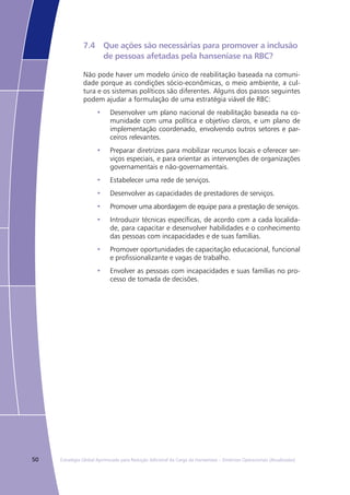50 Estratégia Global Aprimorada para Redução Adicional da Carga da Hanseníase – Diretrizes Operacionais (Atualizadas)
7.4	 Que ações são necessárias para promover a inclusão 	
	 de pessoas afetadas pela hanseníase na RBC?
Não pode haver um modelo único de reabilitação baseada na comuni-
dade porque as condições sócio-econômicas, o meio ambiente, a cul-
tura e os sistemas políticos são diferentes. Alguns dos passos seguintes
podem ajudar a formulação de uma estratégia viável de RBC:
Desenvolver um plano nacional de reabilitação baseada na co-•	
munidade com uma política e objetivo claros, e um plano de
implementação coordenado, envolvendo outros setores e par-
ceiros relevantes.
Preparar diretrizes para mobilizar recursos locais e oferecer ser-•	
viços especiais, e para orientar as intervenções de organizações
governamentais e não-governamentais.
Estabelecer uma rede de serviços.•	
Desenvolver as capacidades de prestadores de serviços.•	
Promover uma abordagem de equipe para a prestação de serviços.•	
Introduzir técnicas específicas, de acordo com a cada localida-•	
de, para capacitar e desenvolver habilidades e o conhecimento
das pessoas com incapacidades e de suas famílias.
Promover oportunidades de capacitação educacional, funcional•	
e profissionalizante e vagas de trabalho.
Envolver as pessoas com incapacidades e suas famílias no pro-•	
cesso de tomada de decisões.
 