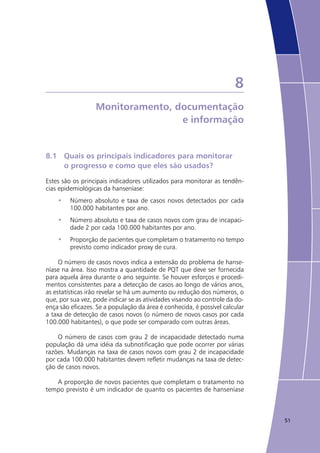 51
8
Monitoramento, documentação
e informação
8.1	 Quais os principais indicadores para monitorar
	 o progresso e como que eles são usados?
Estes são os principais indicadores utilizados para monitorar as tendên-
cias epidemiológicas da hanseníase:
Número absoluto e taxa de casos novos detectados por cada•	
100.000 habitantes por ano.
Número absoluto e taxa de casos novos com grau de incapaci-•	
dade 2 por cada 100.000 habitantes por ano.
Proporção de pacientes que completam o tratamento no tempo•	
previsto como indicador proxy de cura.
O número de casos novos indica a extensão do problema de hanse-
níase na área. Isso mostra a quantidade de PQT que deve ser fornecida
para aquela área durante o ano seguinte. Se houver esforços e procedi-
mentos consistentes para a detecção de casos ao longo de vários anos,
as estatísticas irão revelar se há um aumento ou redução dos números, o
que, por sua vez, pode indicar se as atividades visando ao controle da do-
ença são eficazes. Se a população da área é conhecida, é possível calcular
a taxa de detecção de casos novos (o número de novos casos por cada
100.000 habitantes), o que pode ser comparado com outras áreas.
O número de casos com grau 2 de incapacidade detectado numa
população dá uma idéia da subnotificação que pode ocorrer por várias
razões. Mudanças na taxa de casos novos com grau 2 de incapacidade
por cada 100.000 habitantes devem refletir mudanças na taxa de detec-
ção de casos novos. 	
A proporção de novos pacientes que completam o tratamento no
tempo previsto é um indicador de quanto os pacientes de hanseníase
 