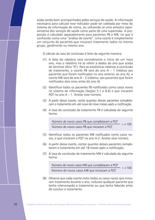 52 Estratégia Global Aprimorada para Redução Adicional da Carga da Hanseníase – Diretrizes Operacionais (Atualizadas)
estão sendo bem acompanhados pelos serviços de saúde. A informação
necessária para calcular esse indicador pode ser coletada por meio do
sistema de informação de rotina, ou utilizando-se uma amostra repre-
sentativa dos serviços de saúde como parte de uma supervisão. A pro-
porção é calculada separadamente para pacientes PB e MB, no que é
conhecido como uma “análise de coorte”. Uma coorte é simplesmente
um conjunto de pacientes que iniciaram tratamento todos no mesmo
grupo, geralmente no mesmo ano.
O cálculo da taxa de conclusão é feito da seguinte maneira:
(1)	 A data do relatório será normalmente o início de um novo
ano, mas o relatório irá se referir a dados do ano que acaba
de terminar (Ano “A”). Para as estatísticas relativas à conclusão
de tratamento, a coorte PB será do ano A – 1 (relativa aos
pacientes que foram notificados no ano anterior ao ano A); a
coorte MB será do ano A – 2 (relativa. aos pacientes que foram
notificados dois anos antes do ano A)
(2)	 Identificar todos os pacientes PB notificados como casos novos
no sistema de informação (Seções 5.1 e 8.4) e que iniciaram
PQT no ano A – 1. Anotar esse número.
(3)	 A partir dessa coorte, conte quantos desses pacientes completa-
ram o tratamento em até nove de nove meses após a notificação.
(4)	 A taxa de conclusão de tratamento PB é calculada da seguinte
forma:
Número de novos casos PB que completaram a PQT
= x 100
Número de novos casos PB que iniciaram a PQT
(5)	 Identificar todos os pacientes MB notificados como casos no-
vos, e que iniciaram a PQT no ano A-2. Anotar esse número.
(6)	 A partir dessa coorte, contar quantos desses pacientes comple-
taram o tratamento em até 18 meses após a notificação.
(7)	 A taxa de conclusão de tratamento MB é calculada da seguinte
forma:
Número de novos casos MB que completaram a PQT
= x 100
Número de novos casos MB que iniciaram a PQT
(8)	 Observe que cada coorte inclui todos os casos novos que inicia-
ram tratamento durante o ano, inclusive qualquer paciente que
tenha interrompido o tratamento ou que tenha falecido antes
de concluir o tratamento.
 