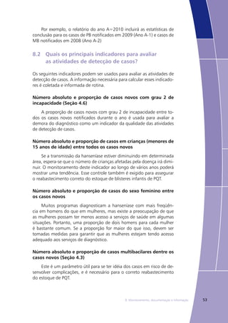 538. Monitoramento, documentação e informação
Por exemplo, o relatório do ano A=2010 incluirá as estatísticas de
conclusão para os casos de PB notificados em 2009 (Ano A-1) e casos de
MB notificados em 2008 (Ano A-2)
8.2	 Quais os principais indicadores para avaliar
	 as atividades de detecção de casos?
Os seguintes indicadores podem ser usados para avaliar as atividades de
detecção de casos. A informação necessária para calcular esses indicado-
res é coletada e informada de rotina.
Número absoluto e proporção de casos novos com grau 2 de
incapacidade (Seção 4.6)
A proporção de casos novos com grau 2 de incapacidade entre to-
dos os casos novos notificados durante o ano é usada para avaliar a
demora do diagnóstico como um indicador da qualidade das atividades
de detecção de casos.
Número absoluto e proporção de casos em crianças (menores de
15 anos de idade) entre todos os casos novos
Se a transmissão da hanseníase estiver diminuindo em determinada
área, espera-se que o número de crianças afetadas pela doença irá dimi-
nuir. O monitoramento deste indicador ao longo de vários anos poderá
mostrar uma tendência. Esse controle também é exigido para assegurar
o reabastecimento correto do estoque de blisteres infantis de PQT.
Número absoluto e proporção de casos do sexo feminino entre
os casos novos
Muitos programas diagnosticam a hanseníase com mais freqüên-
cia em homens do que em mulheres, mas existe a preocupação de que
as mulheres possam ter menos acesso a serviços de saúde em algumas
situações. Portanto, uma proporção de dois homens para cada mulher
é bastante comum. Se a proporção for maior do que isso, devem ser
tomadas medidas para garantir que as mulheres estejam tendo acesso
adequado aos serviços de diagnóstico.
Número absoluto e proporção de casos multibacilares dentre os
casos novos (Seção 4.3)
Este é um parâmetro útil para se ter idéia dos casos em risco de de-
senvolver complicações, e é necessário para o correto reabastecimento
do estoque de PQT.
 