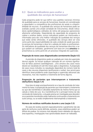 54 Estratégia Global Aprimorada para Redução Adicional da Carga da Hanseníase – Diretrizes Operacionais (Atualizadas)
8.3	 Quais os indicadores para avaliar a
	 qualidade dos serviços de hanseníase?
Cada programa pode ter que definir seus padrões nacionais mínimos
de qualidade para os serviços de hanseníase, levando em consideração
a capacidade e a competência dos profissionais de saúde e a disponi-
bilidade de recursos. A qualidade dos serviços de hanseníase pode ser
avaliada usando uma ampla variedade de instrumentos, desde indica-
dores epidemiológicos coletados de rotina até pesquisas operacionais
altamente sofisticadas. Dependendo da capacidade do programa de
coletar e analisar dados, outros indicadores podem ser mensurados e
informados para dar uma melhor indicação da qualidade dos serviços
que estão sendo oferecidos. A qualidade dos serviços deve ser vista
como parte das responsabilidades de cada unidade de saúde que pres-
ta serviços de hanseníase e deve ter a adesão de todos os profissionais.
Os indicadores de qualidade dos serviços de hanseníase descritos a se-
guir podem ser coletados, geralmente com base em uma amostra re-
presentativa ou como parte de um processo integrado de supervisão.
Proporção de novos casos diagnosticados corretamente (Seção 4.5)
A precisão do diagnóstico pode ser avaliada por meio da supervisão
técnica regular. Se houver qualquer indicação de um número significa-
tivo de falsos positivos (overdiagnosis) , uma amostra dos casos novos
deverá ser reavaliada em até três meses após o diagnóstico. A proporção
de casos novos incluídos na reavaliação dependerá do número total de
casos e dos recursos disponíveis (profissionais e verba). Isso servirá para
identificar áreas-problema onde capacitação e supervisão adicionais são
necessárias, mas não impedirá o tratamento de forma alguma.
Proporção de pacientes que interromperam o tratamento
(defaulters) (Seção 5.4)
Essa área só exige acompanhamento se a taxa de conclusão de trata-
mento for baixa. A proporção de pacientes que interrompem o tratamento
ou que são transferidos é calculada exatamente da mesma forma que se
calcula o índice de cura. Se a transferência for o principal motivo da não
conclusão do tratamento, a situação precisa ser investigada para descobrir
se os pacientes transferidos estão realmente continuando o tratamento em
outro serviço, ou se estão simplesmente interrompendo o tratamento.
Número de recidivas notificadas durante o ano (seção 5.5)
Os casos de recidiva ocorrem esporadicamente e geralmente não são
parte de nenhuma coorte definida, portanto, essas estatísticas podem ser
difíceis de analisar. Se números mais elevados forem relatados em alguma
área específica, investigações mais aprofundadas devem ser realizadas.
 