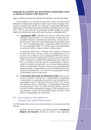 558. Monitoramento, documentação e informação
Proporção de pacientes que desenvolvem incapacidades novas
ou adicionais durante o PQT (Seção 4.6)
Alguns métodos possíveis para calcular esse indicador são descritos abaixo.
Esse indicador é uma medida de quão bem o dano neural recente é
detectado e tratado pelo programa. Existem duas formas de coletar infor-
mações no serviço para calcular esse indicador: a graduação OMP (olhos-
mãos-pés) e o Formulário Resumido de Deficiências (Impairment Summary
Form - ISF). Os dois sistemas de graduação também podem ser usados
depois da conclusão do tratamento para monitorar as atividades de PI.
(1)	 A graduação OMP é calculada com base em dados que já são
coletados rotineiramente. É a soma de todos os graus de inca-
pacidade individuais referentes aos dois olhos, às duas mãos e
aos dois pés. O grau de incapacidade pode ser pontuado como
0, 1 ou 2. Consequentemente, a graduação OMP varia de 0 a
12. Uma graduação OMP=12 indicaria grau 2 de incapacidade
em ambos os olhos, ambas as mãos e ambos os pés.
	 A graduação OMP tem se mostrado mais sensível a mudanças
ao longo do tempo, do que o grau de incapacidade em si. A
maneira mais simples de usar a graduação OMP para medir o
desenvolvimento de incapacidades novas ou adicionais durante
a PQT é graduar no momento do diagnóstico (esse exame já é
feito na avaliação inicial do grau de incapacidade) e repetir o
exame no momento da alta por cura. As duas medidas podem
então ser comparadas. Quando a taxa de cura é calculada para
qualquer coorte, a proporção de aumento do OMP pode ser cal-
culada simultaneamente – um aumento na graduação indicaria
incapacidades novas ou adicionais.
(2)	 O Formulário Resumido de Deficiências (ISF) pode ser usa-
do para monitorar deficiências e incapacidades em pacientes
e para calcular a proporção de pacientes que desenvolvem in-
capacidades novas ou adicionais durante a PQT. O ISF contém
mais detalhes sobre as deficiências e incapacidades individuais
de cada paciente. Assim, se usado de forma eficiente, permite-
se manter melhor qualidade de cuidados. O ISF está descrito em
mais detalhes no Guia de Aprendizado Quatro da ILEP: Como
prevenir incapacidades em hanseníase.
8.4	 Que registros são usados em
	 serviços que tratam hanseníase?
As informações sobre casos novos de hanseníase são necessárias por dois
motivos:
Detalhes sobre os indivíduos são documentados no•	 Cartão de
Registro do Paciente. Durante os meses e anos seguintes,
 