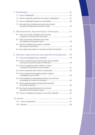 7.	 Reabilitação ........................................................................ 47
7.1	 O que é reabilitação? ............................................................................... 47
7.2	 Qual é o papel dos profissionais de saúde na reabilitação? ....................... 47
7.3	 O que é reabilitação baseada na comunidade? ........................................ 49
7.4	 Que ações são necessárias para promover a inclusão
de pessoas afetadas pela hanseníase na RBC? .......................................... 50
8.	 Monitoramento, documentação e informação .................. 51
8.1	 Quais os principais indicadores para monitorar
o progresso e como que eles são usados? ................................................ 51
8.2	 Quais os principais indicadores para avaliar
as atividades de detecção de casos? ......................................................... 53
8.3	 Quais os indicadores para avaliar a qualidade
dos serviços de hanseníase? ..................................................................... 54
8.4	 Que registros são usados em serviços que tratam hanseníase? ................. 55
9.	 Questões organizacionais para gerentes de programas .... 59
9.1	 O que são populações pouco assistidas? .................................................. 59
9.2	 Como o acesso de grupos populacionais pouco assistidos
a serviços de hanseníase pode ser melhorado? ......................................... 59
9.3	 Como os programas podem melhorar o acesso
a serviços de hanseníase em áreas urbanas? ............................................. 61
9.4	 Como a supervisão técnica deve ser organizada? ..................................... 62
9.5	 Como os gerentes de programas podem assegurar
a facilidade de acesso à PQT? .................................................................. 63
9.6	 Como poderão ser desenvolvidas parcerias para aprimorar
as atividades de controle da hanseníase? ................................................. 63
9.7	 Qual o papel das pessoas afetadas pela hanseníase
no controle da doença? ........................................................................... 64
9.8	 Que tipo de capacitação deverá ser ministrado
aos profissionais de saúde em geral? ....................................................... 65
9.9	 O que é a avaliação de programa e como ela é realizada? ........................ 65
10.	Anexos ............................................................................... 67
10.1	 Leitura complementar ............................................................................ 67
10.2	 Glossário ............................................................................................... 69
 