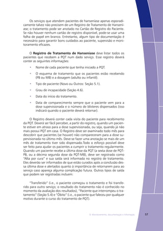578. Monitoramento, documentação e informação
Os serviços que atendem pacientes de hanseníase apenas esporadi-
camente talvez não precisem de um Registro de Tratamento de Hansení-
ase; o tratamento pode ser anotado no Cartão de Registro do Paciente.
Se não houver nenhum cartão de registro disponível, pode-se usar uma
folha de papel em branco. Entretanto, algum tipo de documentação é
necessário para garantir bons cuidados ao paciente, supervisão e moni-
toramento eficazes.
O Registro de Tratamento de Hanseníase deve listar todos os
pacientes que recebem a PQT num dado serviço. Esse registro deverá
conter as seguintes informações:
Nome de cada paciente que tenha iniciado a PQT.•	
O esquema de tratamento que os pacientes estão recebendo•	
(PB ou MB) e a dosagem (adulto ou infantil).
Tipo de paciente (Novo ou Outros: Seção 5.1).•	
Grau de incapacidade (Seção 4.6).•	
Data do início do tratamento.•	
Data de comparecimento sempre que o paciente vem para a•	
dose supervisionada e o número de blisteres dispensados (isso
indicará quando o paciente deverá retornar).
O Registro deverá conter cada visita do paciente para recebimento
da PQT. Deverá ser fácil perceber, a partir do registro, quando um pacien-
te estiver em atraso para a dose supervisionada, ou seja, quando já não
mais possui PQT em casa. O Registro deve ser examinado todo mês para
descobrir que pacientes (se houver) não compareceram para a dose su-
pervisionada no último mês. Deve-se fazer uma anotação se mais de um
mês de tratamento tiver sido dispensado.Todo o esforço possível deve
ser feito para ajudar os pacientes a cumprir o tratamento regularmente.
Quando um paciente recebe a última dose da PQT (a sexta dose de PQT-
PB, ou a décima segunda dose da PQT-MB), deve ser registrado como
“Alta por cura” e sua saída será informada no registro de tratamento.
Eles deverão ser informados de que estão curados após a conclusão des-
sa última dose e alertados quanto à importância de retornarem para ao
serviço caso apareça alguma complicação futura. Outros tipos de saída
que podem ser registradas incluem:
“Transferido” (i.e., o paciente começou o tratamento e foi transfe-
rido para outro serviço; o resultado do tratamento não é conhecido no
momento da avaliação dos resultados), “Paciente que interrompeu o tra-
tamento” (Seção 5.4) e “Óbito” (i.e., o paciente que faleceu por qualquer
motivo durante o curso do tratamento de PQT).
 