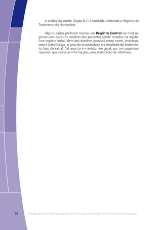 58 Estratégia Global Aprimorada para Redução Adicional da Carga da Hanseníase – Diretrizes Operacionais (Atualizadas)
A análise da coorte (Seção 8.1) é realizada utilizando o Registro de
Tratamento da Hanseníase.
Alguns países preferem manter um Registro Central no nível re-
gional com todos os detalhes dos pacientes sendo tratados na região.
Esse registro inclui, além dos detalhes pessoais como nome, endereço,
sexo e classificação, o grau de incapacidade e o resultado do tratamen-
to (tipo de saída). Tal registro é mantido, em geral, por um supervisor
regional, que reúne as informações para elaboração de relatórios.
 