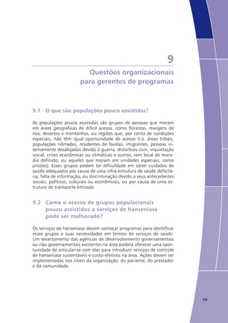 59
9
Questões organizacionais
para gerentes de programas
9.1	 O que são populações pouco assistidas?
As populações pouco assistidas são grupos de pessoas que moram
em áreas geográficas de difícil acesso, como florestas, margens de
rios, desertos e montanhas, ou regiões que, por conta de condições
especiais, não têm igual oportunidade de acesso (i.e. áreas tribais,
populações nômades, residentes de favelas, imigrantes, pessoas in-
ternamente desalojadas devido à guerra, distúrbios civis, inquietação
social, crises econômicas ou climáticas e outros, sem local de mora-
dia definido; ou aqueles que moram em unidades especiais, como
prisões). Esses grupos podem ter dificuldade em obter cuidados de
saúde adequados por causa de uma infra-estrutura de saúde deficitá-
ria, falta de informação, ou discriminação devido a seus antecedentes
sociais, políticos, culturais ou econômicos, ou por causa de uma es-
trutura de transporte limitada.
9.2	 Como o acesso de grupos populacionais
	 pouco assistidos a serviços de hanseníase
	 pode ser melhorado?
Os serviços de hanseníase devem começar programas para identificar
esses grupos e suas necessidades em termos de serviços de saúde.
Um levantamento das agências de desenvolvimento governamentais
ou não governamentais existentes na área poderá oferecer uma opor-
tunidade de articular-se com elas para introduzir serviços de controle
de hanseníase sustentáveis e custo-efetivos na área. Ações devem ser
implementadas nos níveis da organização, do paciente, do prestador
e da comunidade.
 