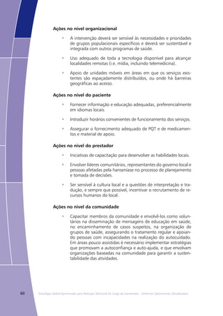 60 Estratégia Global Aprimorada para Redução Adicional da Carga da Hanseníase – Diretrizes Operacionais (Atualizadas)
Ações no nível organizacional
A intervenção deverá ser sensível às necessidades e prioridades•	
de grupos populacionais específicos e deverá ser sustentável e
integrada com outros programas de saúde.
Uso adequado de toda a tecnologia disponível para alcançar•	
localidades remotas (i.e. mídia, incluindo telemedicina).
Apoio de unidades móveis em áreas em que os serviços exis-•	
tentes são espaçadamente distribuídos, ou onde há barreiras
geográficas ao acesso.
Ações no nível do paciente
Fornecer informação e educação adequadas, preferencialmente•	
em idiomas locais.
Introduzir horários convenientes de funcionamento dos serviços.•	
Assegurar o fornecimento adequado de PQT e de medicamen-•	
tos e material de apoio.
Ações no nível do prestador
Iniciativas de capacitação para desenvolver as habilidades locais.•	
Envolver líderes comunitários, representantes do governo local e•	
pessoas afetadas pela hanseníase no processo de planejamento
e tomada de decisões.
Ser sensível à cultura local e a questões de interpretação e tra-•	
dução, e sempre que possível, incentivar o recrutamento de re-
cursos humanos do local.
Ações no nível da comunidade
Capacitar membros da comunidade e envolvê-los como volun-•	
tários na disseminação de mensagens de educação em saúde,
no encaminhamento de casos suspeitos, na organização de
grupos de saúde, assegurando o tratamento regular e apoian-
do pessoas com incapacidades na realização do autocuidado.
Em áreas pouco assistidas é necessário implementar estratégias
que promovam a autoconfiança e auto-ajuda, e que envolvam
organizações baseadas na comunidade para garantir a susten-
tabilidade das atividades.
 