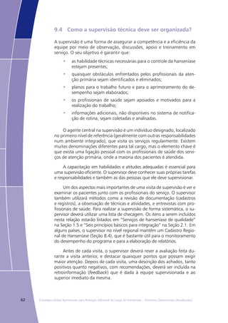 62 Estratégia Global Aprimorada para Redução Adicional da Carga da Hanseníase – Diretrizes Operacionais (Atualizadas)
9.4	 Como a supervisão técnica deve ser organizada?
A supervisão é uma forma de assegurar a competência e a eficiência da
equipe por meio de observação, discussões, apoio e treinamento em
serviço. O seu objetivo é garantir que:
as habilidade técnicas necessárias para o controle da hanseníase•	
estejam presentes;
quaisquer obstáculos enfrentados pelos profissionais da aten-•	
ção primária sejam identificados e eliminados;
planos para o trabalho futuro e para o aprimoramento do de-•	
sempenho sejam elaborados;
os profissionais de saúde sejam apoiados e motivados para a•	
realização do trabalho;
informações adicionais, não disponíveis no sistema de notifica-•	
ção de rotina, sejam coletadas e analisadas.
O agente central na supervisão é um indivíduo designado, localizado
no primeiro nível de referência (geralmente com outras responsabilidades
num ambiente integrado), que visita os serviços regularmente. Existem
muitas denominações diferentes para tal cargo, mas o elemento chave é
que exista uma ligação pessoal com os profissionais de saúde dos servi-
ços de atenção primária, onde a maioria dos pacientes é atendida.
A capacitação em habilidades e atitudes adequadas é essencial para
uma supervisão eficiente. O supervisor deve conhecer suas próprias tarefas
e responsabilidades e também as das pessoas que ele deve supervisionar.
Um dos aspectos mais importantes de uma visita de supervisão é ver e
examinar os pacientes junto com os profissionais do serviço. O supervisor
também utilizará métodos como a revisão de documentação (cadastros
e registros), a observação de técnicas e atividades, e entrevistas com pro-
fissionais de saúde. Para realizar a supervisão de forma sistemática, o su-
pervisor deverá utilizar uma lista de checagem. Os itens a serem incluídos
nesta relação estarão listados em “Serviços de hanseníase de qualidade”
na Seção 1.5 e “Seis princípios básicos para integração” na Seção 2.1. Em
alguns países, o supervisor no nível regional mantém um Cadastro Regio-
nal de Hanseníase (Seção 8.4), que é bastante útil para o monitoramento
do desempenho do programa e para a elaboração de relatórios.
Antes de cada visita, o supervisor deverá rever a avaliação feita du-
rante a visita anterior, e destacar quaisquer pontos que possam exigir
maior atenção. Depois de cada visita, uma descrição dos achados, tanto
positivos quanto negativos, com recomendações, deverá ser incluída na
retroinformação (feedback) que é dada à equipe supervisionada e ao
superior imediato da mesma.
 