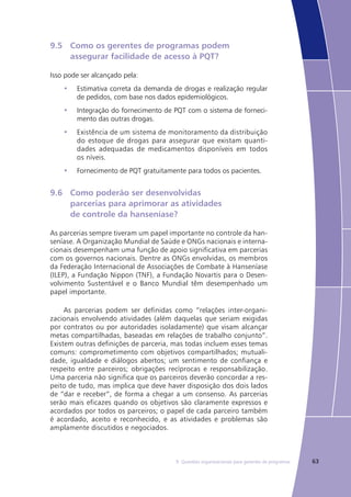 639. Questões organizacionais para gerentes de programas
9.5	 Como os gerentes de programas podem 			
	 assegurar facilidade de acesso à PQT?
Isso pode ser alcançado pela:
Estimativa correta da demanda de drogas e realização regular•	
de pedidos, com base nos dados epidemiológicos.
Integração do fornecimento de PQT com o sistema de forneci-•	
mento das outras drogas.
Existência de um sistema de monitoramento da distribuição•	
do estoque de drogas para assegurar que existam quanti-
dades adequadas de medicamentos disponíveis em todos
os níveis.
Fornecimento de PQT gratuitamente para todos os pacientes.•	
9.6	 Como poderão ser desenvolvidas
	 parcerias para aprimorar as atividades
	 de controle da hanseníase?
As parcerias sempre tiveram um papel importante no controle da han-
seníase. A Organização Mundial de Saúde e ONGs nacionais e interna-
cionais desempenham uma função de apoio significativa em parcerias
com os governos nacionais. Dentre as ONGs envolvidas, os membros
da Federação Internacional de Associações de Combate à Hanseníase
(ILEP), a Fundação Nippon (TNF), a Fundação Novartis para o Desen-
volvimento Sustentável e o Banco Mundial têm desempenhado um
papel importante.
As parcerias podem ser definidas como “relações inter-organi-
zacionais envolvendo atividades (além daquelas que seriam exigidas
por contratos ou por autoridades isoladamente) que visam alcançar
metas compartilhadas, baseadas em relações de trabalho conjunto”.
Existem outras definições de parceria, mas todas incluem esses temas
comuns: comprometimento com objetivos compartilhados; mutuali-
dade, igualdade e diálogos abertos; um sentimento de confiança e
respeito entre parceiros; obrigações recíprocas e responsabilização.
Uma parceria não significa que os parceiros deverão concordar a res-
peito de tudo, mas implica que deve haver disposição dos dois lados
de “dar e receber”, de forma a chegar a um consenso. As parcerias
serão mais eficazes quando os objetivos são claramente expressos e
acordados por todos os parceiros; o papel de cada parceiro também
é acordado, aceito e reconhecido, e as atividades e problemas são
amplamente discutidos e negociados.
 
