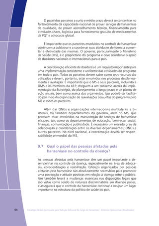 64 Estratégia Global Aprimorada para Redução Adicional da Carga da Hanseníase – Diretrizes Operacionais (Atualizadas)
O papel dos parceiros a curto e médio prazo deverá se concentrar no
fortalecimento da capacidade nacional de prover serviços de hanseníase
de qualidade, de prover aconselhamento técnico, financiamento para
atividades chave, logística para fornecimento gratuito de medicamentos
da PQT e advocacia global.
É importante que os parceiros envolvidos no controle da hanseníase
continuem a colaborar e a coordenar suas atividades de forma a aumen-
tar a efetividade das mesmas. O governo, particularmente o Ministério
da Saúde (MS), é o proprietário do programa e deve coordenar o apoio
de doadores nacionais e internacionais para o país.
A coordenação eficiente de doadores é um requisito importante para
uma implementação consistente e uniforme das atividades do programa
em todo o país. Todos os parceiros devem saber como seus recursos são
utilizados e devem, portanto, estar envolvidos nos processos de planeja-
mento e avaliação. É importante que o MS e seus parceiros, incluindo a
OMS e os membros da ILEP, cheguem a um consenso acerca da imple-
mentação da Estratégia, do planejamento a longo prazo e de planos de
ação anuais, bem como acerca dos orçamentos. Isso poderá ser facilita-
do por meio da organização de reavaliações conjuntas do programa pelo
MS e todos os parceiros.
Além das ONGs e organizações internacionais multilaterais e bi-
laterais, há também departamentos do governo, alem do MS, que
precisam estar envolvidos na manutenção de serviços de hanseníase
eficazes, tais como os departamentos de educação, bem-estar social,
finanças, comunicação e publicidade. É necessário um elevado grau de
colaboração e coordenação entre os diversos departamentos, ONGs e
outros parceiros. No nível nacional, a coordenação deverá ser respon-
sabilidade primordial do MS.
9.7	 Qual o papel das pessoas afetadas pela
	 hanseníase no controle da doença?
As pessoas afetadas pela hanseníase têm um papel importante a de-
sempenhar no controle da doença, especialmente na área de advoca-
cia, conscientização e reabilitação. Esforços organizados por pessoas
afetadas pela hanseníase são absolutamente necessários para promover
uma percepção e atitude positivas em relação à doença entre o público.
Isso também levará a mudanças essenciais nas disposições legais que
são vistas como sendo de natureza discriminatória em diversos países,
e assegurará que o controle da hanseníase continue a ocupar um lugar
importante na estrutura da política de saúde do país.
 