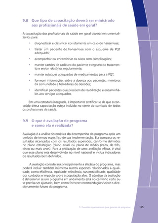 659. Questões organizacionais para gerentes de programas
9.8	 Que tipo de capacitação deverá ser ministrado
	 aos profissionais de saúde em geral?
A capacitação dos profissionais de saúde em geral deverá instrumentali-
zá-los para:
diagnosticar e classificar corretamente um caso de hanseníase;•	
tratar um paciente de hanseníase com o esquema de PQT•	
adequado;
acompanhar ou encaminhar os casos com complicações;•	
manter cartões de cadastro do paciente e registro do tratamen-•	
to e enviar relatórios regularmente;
manter estoques adequados de medicamentos para a PQT;•	
fornecer informações sobre a doença aos pacientes, membros•	
da comunidade e tomadores de decisões;
identificar pacientes que precisem de reabilitação e encaminhá-•	
los aos serviços adequados.
Em uma estrutura integrada, é importante certificar-se de que o con-
teúdo dessa capacitação esteja incluído no cerne do currículo de todos
os profissionais de saúde.
9.9	 O que é avaliação de programa
	 e como ela é realizada?
Avaliação é a análise sistemática do desempenho do programa após um
período de tempo específico de sua implementação. Ela compara os re-
sultados alcançados com os resultados esperados, conforme definidos
no plano estratégico (plano anual ou plano de médio prazo, de três,
cinco ou mais anos). Para a realização de uma avaliação eficaz, é vital
que esse plano seja desenvolvido no nível nacional e inclua indicadores
de resultados bem definidos.
A avaliação considerará principalmente a eficácia do programa, mas
poderá incluir também inúmeros outros aspectos relacionados à quali-
dade, como eficiência, equidade, relevância, sustentabilidade, qualidade
dos cuidados e impacto sobre a população alvo. O objetivo da avaliação
é determinar se um programa em andamento está no caminho certo ou
se precisa ser ajustado, bem como fornecer recomendações sobre o dire-
cionamento futuro do programa.
 