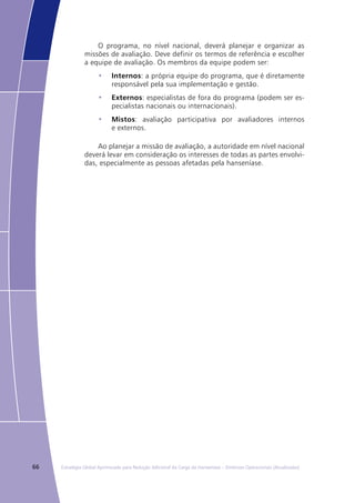 66 Estratégia Global Aprimorada para Redução Adicional da Carga da Hanseníase – Diretrizes Operacionais (Atualizadas)
O programa, no nível nacional, deverá planejar e organizar as
missões de avaliação. Deve definir os termos de referência e escolher
a equipe de avaliação. Os membros da equipe podem ser:
Internos•	 : a própria equipe do programa, que é diretamente
responsável pela sua implementação e gestão.
Externos•	 : especialistas de fora do programa (podem ser es-
pecialistas nacionais ou internacionais).
Mistos•	 : avaliação participativa por avaliadores internos
e externos.
Ao planejar a missão de avaliação, a autoridade em nível nacional
deverá levar em consideração os interesses de todas as partes envolvi-
das, especialmente as pessoas afetadas pela hanseníase.
 