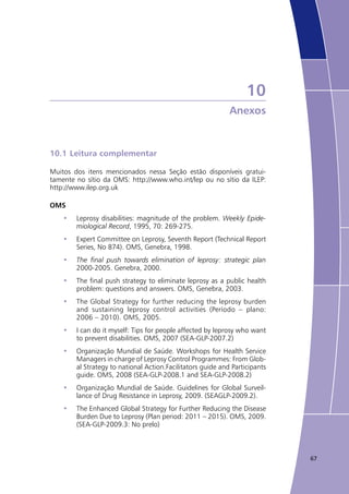 67
10
Anexos
10.1	Leitura complementar
Muitos dos itens mencionados nessa Seção estão disponíveis gratui-
tamente no sítio da OMS: http://www.who.int/lep ou no sítio da ILEP:
http://www.ilep.org.uk
OMS
Leprosy disabilities: magnitude of the problem.•	 Weekly Epide-
miological Record, 1995, 70: 269-275.
Expert Committee on Leprosy, Seventh Report (Technical Report•	
Series, No 874). OMS, Genebra, 1998.
The final push towards elimination of leprosy: strategic plan•	
2000-2005. Genebra, 2000.
The final push strategy to eliminate leprosy as a public health•	
problem: questions and answers. OMS, Genebra, 2003.
The Global Strategy for further reducing the leprosy burden•	
and sustaining leprosy control activities (Período – plano:
2006 – 2010). OMS, 2005.
I can do it myself: Tips for people affected by leprosy who want•	
to prevent disabilities. OMS, 2007 (SEA-GLP-2007.2)
Organização Mundial de Saúde. Workshops for Health Service•	
Managers in charge of Leprosy Control Programmes: From Glob-
al Strategy to national Action.Facilitators guide and Participants
guide. OMS, 2008 (SEA-GLP-2008.1 and SEA-GLP-2008.2)
Organização Mundial de Saúde. Guidelines for Global Surveil-•	
lance of Drug Resistance in Leprosy, 2009. (SEAGLP-2009.2).
The Enhanced Global Strategy for Further Reducing the Disease•	
Burden Due to Leprosy (Plan period: 2011 – 2015). OMS, 2009.
(SEA-GLP-2009.3: No prelo)
 