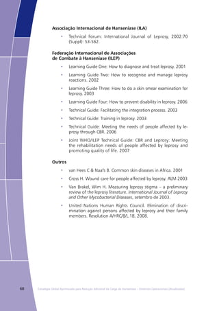 68 Estratégia Global Aprimorada para Redução Adicional da Carga da Hanseníase – Diretrizes Operacionais (Atualizadas)
Associação Internacional de Hanseníase (ILA)
Technical Forum: International Journal of Leprosy, 2002:70•	
(Suppl): S3-S62.
Federação Internacional de Associações
de Combate à Hanseníase (ILEP)
Learning Guide One: How to diagnose and treat leprosy. 2001•	
Learning Guide Two: How to recognise and manage leprosy•	
reactions. 2002
Learning Guide Three: How to do a skin smear examination for•	
leprosy. 2003
Learning Guide Four: How to prevent disability in leprosy. 2006•	
Technical Guide: Facilitating the integration process. 2003•	
Technical Guide: Training in leprosy. 2003•	
Technical Guide: Meeting the needs of people affected by le-•	
prosy through CBR. 2006
Joint WHO/ILEP Technical Guide: CBR and Leprosy: Meeting•	
the rehabilitation needs of people affected by leprosy and
promoting quality of life. 2007
Outros
van Hees C & Naafs B. Common skin diseases in Africa. 2001•	
Cross H. Wound care for people affected by leprosy. ALM 2003•	
Van Brakel, Wim H. Measuring leprosy stigma – a preliminary•	
review of the leprosy literature. International Journal of Leprosy
and Other Mycobacterial Diseases, setembro de 2003.
United Nations Human Rights Council. Elimination of discri-•	
mination against persons affected by leprosy and their family
members. Resolution A/HRC/8/L.18, 2008.
 