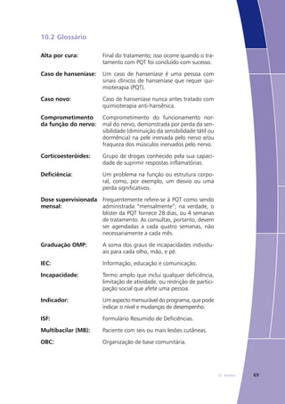 6910. Anexos
10.2	Glossário
Alta por cura: Final do tratamento; isso ocorre quando o tra-
tamento com PQT foi concluído com sucesso.
Caso de hanseníase: Um caso de hanseníase é uma pessoa com
sinais clínicos de hanseníase que requer qui-
mioterapia (PQT).
Caso novo: Caso de hanseníase nunca antes tratado com
quimioterapia anti-hansênica.
Comprometimento
da função do nervo:
Comprometimento do funcionamento nor-
mal do nervo, demonstrada por perda da sen-
sibilidade (diminuição da sensibilidade tátil ou
dormência) na pele inervada pelo nervo e/ou
fraqueza dos músculos inervados pelo nervo.
Corticoesteróides: Grupo de drogas conhecido pela sua capaci-
dade de suprimir respostas inflamatórias.
Deficiência: Um problema na função ou estrutura corpo-
ral, como, por exemplo, um desvio ou uma
perda significativos.
Dose supervisionada
mensal:
Frequentemente refere-se à PQT como sendo
administrada “mensalmente”; na verdade, o
blister da PQT fornece 28 dias, ou 4 semanas
de tratamento. As consultas, portanto, devem
ser agendadas a cada quatro semanas, não
necessariamente a cada mês.
Graduação OMP: A soma dos graus de incapacidades individu-
ais para cada olho, mão, e pé.
IEC: Informação, educação e comunicação.
Incapacidade: Termo amplo que inclui qualquer deficiência,
limitação de atividade, ou restrição de partici-
pação social que afete uma pessoa.
Indicador: Um aspecto mensurável do programa, que pode
indicar o nível e mudanças de desempenho.
ISF: Formulário Resumido de Deficiências.
Multibacilar (MB): Paciente com seis ou mais lesões cutâneas.
OBC: Organização de base comunitária.
 