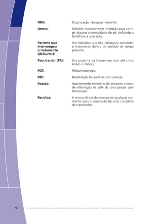 70 Estratégia Global Aprimorada para Redução Adicional da Carga da Hanseníase – Diretrizes Operacionais (Atualizadas)
ONG: Organização não-governamental.
Órtese: Palmilha especialmente moldada para corri-
gir alguma anormalidade do pé, incluindo a
tendência à ulceração.
Paciente que
interrompeu
o tratamento
(defaulter):
Um indivíduo que não conseguiu completar
o tratamento dentro do período de tempo
prescrito.
Paucibacilar (PB): Um paciente de hanseníase com até cinco
lesões cutâneas.
PQT: Poliquimioterapia.
RBC: Reabilitação baseada na comunidade
Reação: Aparecimento repentino de sintomas e sinais
de inflamação na pele de uma pessoa com
hanseníase.
Recidiva: A re-ocorrência da doença em qualquer mo-
mento após a conclusão do ciclo completo
de tratamento.
 