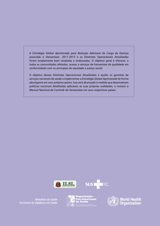 A Estratégia Global Aprimorada para Redução Adicional da Carga da Doença
associada à Hanseníase: 2011-2015 e as Diretrizes Operacionais Atualizadas
foram amplamente bem recebidas e endossadas. O objetivo geral é oferecer, a
todas as comunidades afetadas, acesso a serviços de hanseníase de qualidade em
conformidade com os princípios de equidade e justiça social.
O objetivo dessas Diretrizes Operacionais Atualizadas é ajudar os gerentes de
serviços nacionais de saúde a implementar a Estratégia Global Aprimorada de forma
abrangente em seus próprios países. Isso será alcançado à medida que desenvolvam
políticas nacionais detalhadas aplicáveis às suas próprias realidades, e revisem o
Manual Nacional de Controle da Hanseníase em seus respectivos países.
Ministério da Saúde
Secretaria de Vigilância em Saúde
 