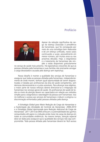 vii
Prefácio
Apesar da redução significativa da car-
ga da doença associada à prevalência
da hanseníase, que foi conseguida por
meio de uma estratégia bem elaborada
e de um esforço unificado, novos casos
continuarão a surgir, possivelmente em
menor número, por muitos anos ou nas
proximas décadas. Hoje, o diagnóstico
e o tratamento da hanseníase são sim-
ples e estão disponíveis gratuitamente
no serviço de saúde mais próximo. Há expectativas crescentes de que as
pessoas afetadas pela hanseníase e suas familias não precisarão carregar
a carga devastadora causada pela doença sem esperança.
Nosso desafio é manter a qualidade dos serviços de hanseníase e
assegurar que todas as pessoas afetadas pela hanseníase, independente-
mente de onde morem, tenham igual oportunidade de serem diagnos-
ticadas e tratadas por profissionais da área de saúde competentes, sem
demoras desnecessárias e a custos acessíveis. Para alcançar esse objetivo,
a maior parte de nossos esforços deverá direcionar-se à integração da
hanseníase nos serviços gerais de saúde. Os profissionais de saúde de to-
dos os níveis de atenção devem ser capacitados em relação aos métodos
simples para o diagnóstico e abordagem da pessoa com hanseníase. Isso
irá melhorar o acesso aos serviços de hanseníase e reduzir o estigma e a
discriminação enfrentados pelas pessoas afetadas pela doença.
A Estratégia Global para Maior Redução da Carga da Hanseníase e
a Sustentação das Atividades de Controle da Hanseníase: 2006-2010
e a Estratégia Global Aprimorada para Redução Adicional da Carga da
Hanseníase: 2011-2015 da OMS enfocam a sustentabilidade dos ganhos
conquistados até agora e a redução ainda maior da carga da doença em
todas as comunidades endêmicas. Ao mesmo tempo, atenção especial
deve ser dada para assegurar que a qualidade dos serviços não seja com-
prometida. Toda pessoa afetada pela hanseníase deverá ter fácil acesso
 