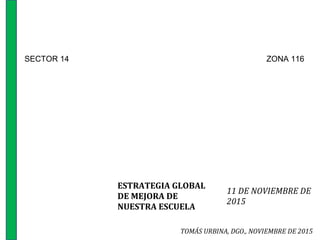 ESTRATEGIA GLOBAL
DE MEJORA DE
NUESTRA ESCUELA
11 DE NOVIEMBRE DE
2015
TOMÁS URBINA, DGO., NOVIEMBRE DE 2015
SECTOR 14 ZONA 116
 